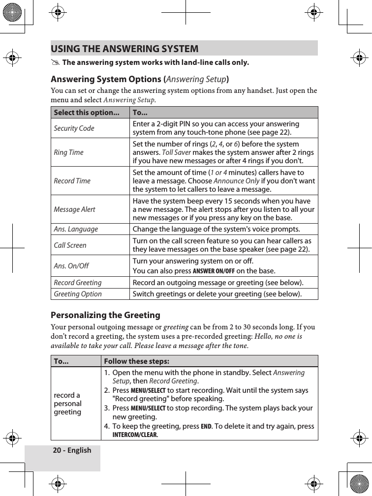 20 - EnglishUSING THE ANSWERING SYSTEM  #The answering system works with land-line calls only.Answering System Options (Answering Setup)You♦can♦set♦or♦change♦the♦answering♦system♦options♦from♦any♦handset.♦Just♦open♦the♦menu♦and♦select♦Answering Setup.Select this option... To...Security CodeEnter a 2-digit PIN so you can access your answering system from any touch-tone phone (see page 22).Ring TimeSet the number of rings (2, 4, or 6) before the system answers. Toll Saver makes the system answer after 2 rings if you have new messages or after 4 rings if you don&apos;t.Record TimeSet the amount of time (1 or 4 minutes) callers have to leave a message. Choose Announce Only if you don&apos;t want the system to let callers to leave a message.Message AlertHave the system beep every 15 seconds when you have a new message. The alert stops after you listen to all your new messages or if you press any key on the base.Ans. LanguageChange the language of the system&apos;s voice prompts.Call ScreenTurn on the call screen feature so you can hear callers as they leave messages on the base speaker (see page 22).Ans. On/OffTurn your answering system on or off. You can also press answer on/oFF on the base.Record GreetingRecord an outgoing message or greeting (see below).Greeting OptionSwitch greetings or delete your greeting (see below).Personalizing the GreetingYour♦personal♦outgoing♦message♦or♦greeting♦can♦be♦from♦2♦to♦30♦seconds♦long.♦If♦you♦don’t♦record♦a♦greeting,♦the♦system♦uses♦a♦pre-recorded♦greeting:♦Hello, no one is available to take your call. Please leave a message after the tone.To... Follow these steps:record a personal greeting1.  Open the menu with the phone in standby. Select Answering Setup, then Record Greeting.2.  Press menu/select to start recording. Wait until the system says  &quot;Record greeting&quot; before speaking.3.  Press menu/select to stop recording. The system plays back your new greeting.4.  To keep the greeting, press end. To delete it and try again, press intercom/clear.