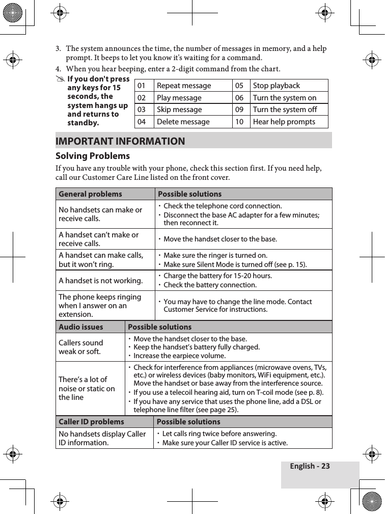 English - 233.♦ The♦system♦announces♦the♦time,♦the♦number♦of♦messages♦in♦memory,♦and♦a♦help♦prompt.♦It♦beeps♦to♦let♦you♦know♦it&apos;s♦waiting♦for♦a♦command.♦4.♦ When♦you♦hear♦beeping,♦enter♦a♦2-digit♦command♦from♦the♦chart. #If you don&apos;t press any keys for 15 seconds, the system hangs up and returns to standby.IMPORTANT INFORMATIONSolving ProblemsIf♦you♦have♦any♦trouble♦with♦your♦phone,♦check♦this♦section♦first.♦If♦you♦need♦help,♦call♦our♦Customer♦Care♦Line♦listed♦on♦the♦front♦cover.General problems Possible solutionsNo handsets can make or receive calls. xCheck the telephone cord connection. xDisconnect the base AC adapter for a few minutes; then reconnect it.A handset can’t make or receive calls.  xMove the handset closer to the base.A handset can make calls, but it won’t ring. xMake sure the ringer is turned on. xMake sure Silent Mode is turned off (see p. 15).A handset is not working.  xCharge the battery for 15-20 hours.  xCheck the battery connection.The phone keeps ringing when I answer on an extension. xYou may have to change the line mode. Contact Customer Service for instructions.Audio issues Possible solutionsCallers sound weak or soft. xMove the handset closer to the base. xKeep the handset’s battery fully charged. xIncrease the earpiece volume.There’s a lot of noise or static on the line  xCheck for interference from appliances (microwave ovens, TVs, etc.) or wireless devices (baby monitors, WiFi equipment, etc.). Move the handset or base away from the interference source. xIf you use a telecoil hearing aid, turn on T-coil mode (see p. 8). xIf you have any service that uses the phone line, add a DSL or telephone line filter (see page 25).Caller ID problems Possible solutionsNo handsets display Caller ID information. xLet calls ring twice before answering. xMake sure your Caller ID service is active.01 Repeat message 05 Stop playback02 Play message 06 Turn the system on03 Skip message 09 Turn the system off04 Delete message 10 Hear help prompts