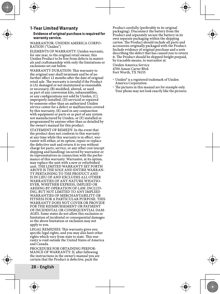 28 - English1-Year Limited WarrantyEvidence of original purchase is required for warranty service. WARRANTOR:♦UNIDEN♦AMERICA♦CORPO-RATION♦(&quot;Uniden&quot;)♦ELEMENTS♦OF♦WARRANTY:♦Uniden♦warrants,♦for♦one♦year,♦to♦the♦original♦retail♦owner,♦this♦Uniden♦Product♦to♦be♦free♦from♦defects♦in♦materi-als♦and♦crasmanship♦with♦only♦the♦limitations♦or♦exclusions♦set♦out♦below.♦WARRANTY♦DURATION:♦is♦warranty♦to♦the♦original♦user♦shall♦terminate♦and♦be♦of♦no♦further♦eect♦12♦months♦aer♦the♦date♦of♦original♦retail♦sale.♦e♦warranty♦is♦invalid♦if♦the♦Product♦is♦(A)♦damaged♦or♦not♦maintained♦as♦reasonable♦or♦necessary,♦(B)♦modied,♦altered,♦or♦used♦as♦part♦of♦any♦conversion♦kits,♦subassemblies,♦or♦any♦congurations♦not♦sold♦by♦Uniden,♦(C)♦improperly♦installed,♦(D)♦serviced♦or♦repaired♦by♦someone♦other♦than♦an♦authorized♦Uniden♦service♦center♦for♦a♦defect♦or♦malfunction♦covered♦by♦this♦warranty,♦(E)♦used♦in♦any♦conjunction♦with♦equipment♦or♦parts♦or♦as♦part♦of♦any♦system♦not♦manufactured♦by♦Uniden,♦or♦(F)♦installed♦or♦programmed♦by♦anyone♦other♦than♦as♦detailed♦by♦the♦owner&apos;s♦manual♦for♦this♦product.♦STATEMENT♦OF♦REMEDY:♦In♦the♦event♦that♦the♦product♦does♦not♦conform♦to♦this♦warranty♦at♦any♦time♦while♦this♦warranty♦is♦in♦eect,♦war-rantor♦will♦either,♦at♦its♦option,♦repair♦or♦replace♦the♦defective♦unit♦and♦return♦it♦to♦you♦without♦charge♦for♦parts,♦service,♦or♦any♦other♦cost♦(except♦shipping♦and♦handling)♦incurred♦by♦warrantor♦or♦its♦representatives♦in♦connection♦with♦the♦perfor-mance♦of♦this♦warranty.♦Warrantor,♦at♦its♦option,♦may♦replace♦the♦unit♦with♦a♦new♦or♦refurbished♦unit.♦THE♦LIMITED♦WARRANTY♦SET♦FORTH♦ABOVE♦IS♦THE♦SOLE♦AND♦ENTIRE♦WARRAN-TY♦PERTAINING♦TO♦THE♦PRODUCT♦AND♦IS♦IN♦LIEU♦OF♦AND♦EXCLUDES♦ALL♦OTHER♦WARRANTIES♦OF♦ANY♦NATURE♦WHATSO-EVER,♦WHETHER♦EXPRESS,♦IMPLIED♦OR♦ARISING♦BY♦OPERATION♦OF♦LAW,♦INCLUD-ING,♦BUT♦NOT♦LIMITED♦TO♦ANY♦IMPLIED♦WARRANTIES♦OF♦MERCHANTABILITY♦OR♦FITNESS♦FOR♦A♦PARTICULAR♦PURPOSE.♦THIS♦WARRANTY♦DOES♦NOT♦COVER♦OR♦PROVIDE♦FOR♦THE♦REIMBURSEMENT♦OR♦PAYMENT♦OF♦INCIDENTAL♦OR♦CONSEQUENTIAL♦DAM-AGES.♦Some♦states♦do♦not♦allow♦this♦exclusion♦or♦limitation♦of♦incidental♦or♦consequential♦damages♦so♦the♦above♦limitation♦or♦exclusion♦may♦not♦apply♦to♦you.LEGAL♦REMEDIES:♦is♦warranty♦gives♦you♦specic♦legal♦rights,♦and♦you♦may♦also♦have♦other♦rights♦which♦vary♦from♦state♦to♦state.♦is♦war-ranty♦is♦void♦outside♦the♦United♦States♦of♦America♦and♦Canada.♦PROCEDURE♦FOR♦OBTAINING♦PERFOR-MANCE♦OF♦WARRANTY:♦If,♦aer♦following♦the♦instructions♦in♦the♦owner&apos;s♦manual♦you♦are♦certain♦that♦the♦Product♦is♦defective,♦pack♦the♦Product♦carefully♦(preferably♦in♦its♦original♦packaging).♦Disconnect♦the♦battery♦from♦the♦Product♦and♦separately♦secure♦the♦battery♦in♦its♦own♦separate♦packaging♦within♦the♦shipping♦carton.♦e♦Product♦should♦include♦all♦parts♦and♦accessories♦originally♦packaged♦with♦the♦Product.♦Include♦evidence♦of♦original♦purchase♦and♦a♦note♦describing♦the♦defect♦that♦has♦caused♦you♦to♦return♦it.♦e♦Product♦should♦be♦shipped♦freight♦prepaid,♦by♦traceable♦means,♦to♦warrantor♦at:Uniden♦America♦Service♦4700♦Amon♦Carter♦Blvd.♦Fort♦Worth,♦TX♦76155♦xUniden®♦is♦a♦registered♦trademark♦of♦Uniden♦America♦Corporation.♦xe♦pictures♦in♦this♦manual♦are♦for♦example♦only.♦Your♦phone♦may♦not♦look♦exactly♦like♦the♦pictures.