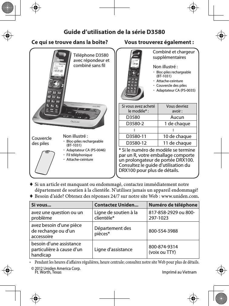 Téléphone D3580 avec répondeur et combiné sans filCouvercle des pilesCombiné et chargeur supplémentairesSi vous avez acheté le modèle* :Vous devriez avoir :D3580 AucunD3580-2 1 de chaque......D3580-11 10 de chaqueD3580-12 11 de chaque* Si le numéro de modèle se termine par un R, votre emballage comporte un prolongateur de portée DRX100. Consultez le guide d’utilisation du DRX100 pour plus de détails.Vous trouverez également :Non illustré : xBloc-piles rechargeable (BT-1031) xAdaptateur CA (PS-0046) xFil téléphonique xAttache-ceinture♦♦Si♦un♦article♦est♦manquant♦ou♦endommagé,♦contactez♦immédiatement♦notre♦département♦de♦soutien♦à♦la♦clientèle.♦N’utilisez♦jamais♦un♦appareil♦endommagé!♦♦Besoin♦d’aide?♦Obtenez♦des♦réponses♦24/7♦sur♦notre♦site♦Web♦:♦www.uniden.com.Si vous... Contactez Uniden...Numéro de téléphoneavez une question ou un problèmeLigne de soutien à la clientèle*817-858-2929 ou 800-297-1023avez besoin d’une pièce de rechange ou d’un accessoireDépartement des pièces* 800-554-3988besoin d’une assistance particulière à cause d’un handicapLigne d’assistance  800-874-9314 (voix ou TTY)*♦Pendant♦les♦heures♦d’aaires♦régulières,♦heure♦centrale;♦consultez♦notre♦site♦Web♦pour♦plus♦de♦détails.Guide d’utilisation de la série D3580Ce qui se trouve dans la boîte?Non illustré : xBloc-piles rechargeable  (BT-1031) xAttache-ceinture xCouvercle des piles xAdaptateur CA (PS-0035)© 2012 Uniden America Corp.   Ft. Worth, Texas  Imprimé au Vietnam 