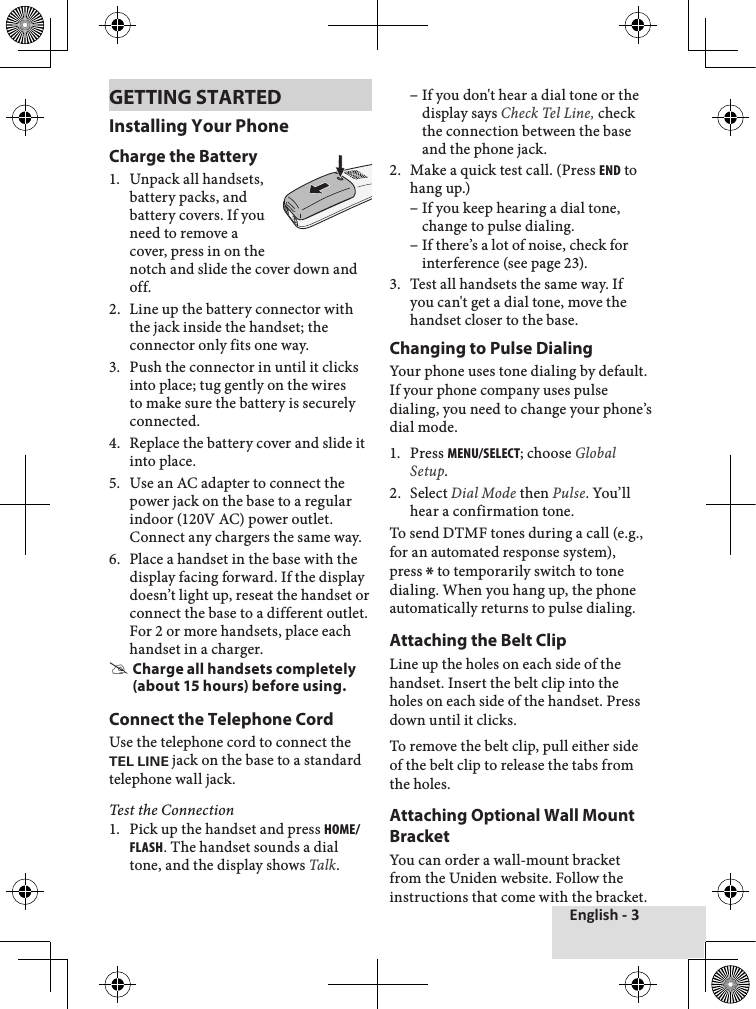 English - 3GETTING STARTEDInstalling Your PhoneCharge the Battery1.♦ Unpack♦all♦handsets,♦battery♦packs,♦and♦battery♦covers.♦If♦you♦need♦to♦remove♦a♦cover,♦press♦in♦on♦the♦notch♦and♦slide♦the♦cover♦down♦and♦off.2.♦ Line♦up♦the♦battery♦connector♦with♦the♦jack♦inside♦the♦handset;♦the♦connector♦only♦fits♦one♦way.♦3.♦ Push♦the♦connector♦in♦until♦it♦clicks♦into♦place;♦tug♦gently♦on♦the♦wires♦to♦make♦sure♦the♦battery♦is♦securely♦connected.4.♦ Replace♦the♦battery♦cover♦and♦slide♦it♦into♦place.5.♦ Use♦an♦AC♦adapter♦to♦connect♦the♦power♦jack♦on♦the♦base♦to♦a♦regular♦indoor♦(120V♦AC)♦power♦outlet.♦Connect♦any♦chargers♦the♦same♦way.♦6.♦ Place♦a♦handset♦in♦the♦base♦with♦the♦display♦facing♦forward.♦If♦the♦display♦doesn’t♦light♦up,♦reseat♦the♦handset♦or♦connect♦the♦base♦to♦a♦different♦outlet.♦For♦2♦or♦more♦handsets,♦place♦each♦handset♦in♦a♦charger.♦ #Charge all handsets completely (about 15 hours) before using.Connect the Telephone CordUse♦the♦telephone♦cord♦to♦connect♦the♦TEL LINE♦jack♦on♦the♦base♦to♦a♦standard♦telephone♦wall♦jack.Test the Connection1.♦ Pick♦up♦the♦handset♦and♦press♦Home/FlasH.♦The♦handset♦sounds♦a♦dial♦tone,♦and♦the♦display♦shows♦Talk.♦♦–If♦you♦don&apos;t♦hear♦a♦dial♦tone♦or♦the♦display♦says♦Check Tel Line, check♦the♦connection♦between♦the♦base♦and♦the♦phone♦jack.♦2.♦ Make♦a♦quick♦test♦call.♦(Press♦end♦to♦hang♦up.)♦♦–If♦you♦keep♦hearing♦a♦dial♦tone,♦change♦to♦pulse♦dialing.♦–If♦there’s♦a♦lot♦of♦noise,♦check♦for♦interference♦(see♦page♦23).♦3.♦ Test♦all♦handsets♦the♦same♦way.♦If♦you♦can&apos;t♦get♦a♦dial♦tone,♦move♦the♦handset♦closer♦to♦the♦base.♦Changing to Pulse DialingYour♦phone♦uses♦tone♦dialing♦by♦default.♦If♦your♦phone♦company♦uses♦pulse♦dialing,♦you♦need♦to♦change♦your♦phone’s♦dial♦mode.1.♦ Press♦menu/select;♦choose♦Global Setup.2.♦ Select♦Dial Mode♦then♦Pulse.♦You’ll♦hear♦a♦confirmation♦tone.♦To♦send♦DTMF♦tones♦during♦a♦call♦(e.g.,♦for♦an♦automated♦response♦system),♦press♦*♦to♦temporarily♦switch♦to♦tone♦dialing.♦When♦you♦hang♦up,♦the♦phone♦automatically♦returns♦to♦pulse♦dialing.Attaching the Belt ClipLine♦up♦the♦holes♦on♦each♦side♦of♦the♦handset.♦Insert♦the♦belt♦clip♦into♦the♦holes♦on♦each♦side♦of♦the♦handset.♦Press♦down♦until♦it♦clicks.To♦remove♦the♦belt♦clip,♦pull♦either♦side♦of♦the♦belt♦clip♦to♦release♦the♦tabs♦from♦the♦holes.Attaching Optional Wall Mount BracketYou♦can♦order♦a♦wall-mount♦bracket♦from♦the♦Uniden♦website.♦Follow♦the♦instructions♦that♦come♦with♦the♦bracket.