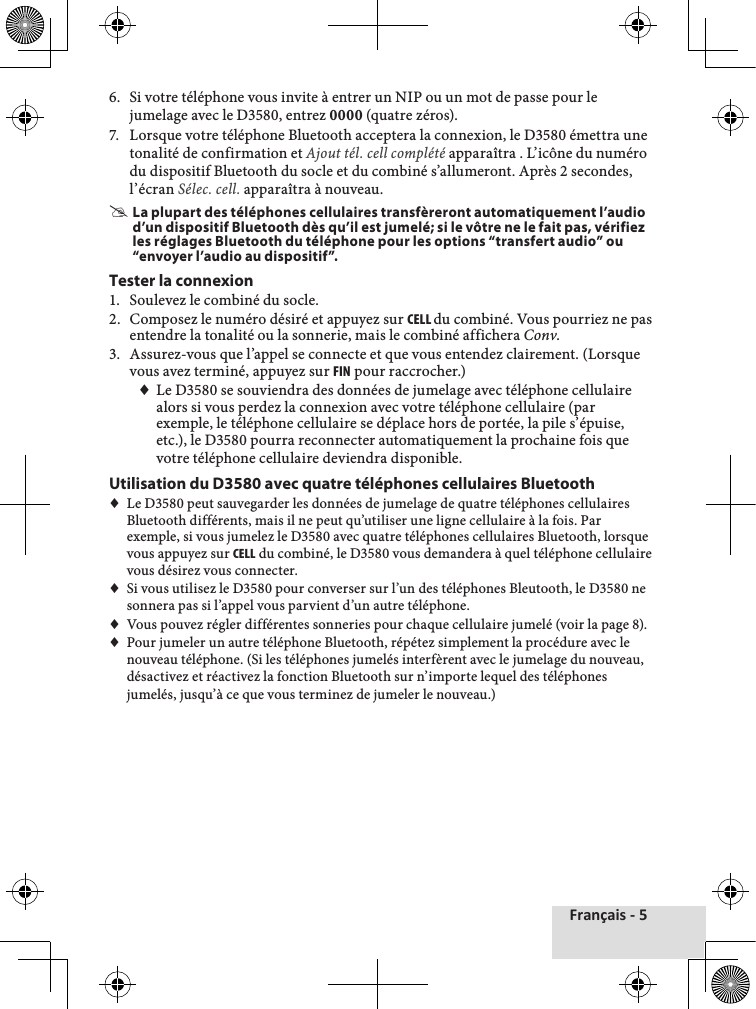 Français - 56.♦ Si♦votre♦téléphone♦vous♦invite♦à♦entrer♦un♦NIP♦ou♦un♦mot♦de♦passe♦pour♦le♦jumelage♦avec♦le♦D3580,♦entrez♦0000♦(quatre♦zéros).7.♦ Lorsque♦votre♦téléphone♦Bluetooth♦acceptera♦la♦connexion,♦le♦D3580♦émettra♦une♦tonalité♦de♦confirmation♦et♦Ajout tél. cell complété♦apparaîtra♦.♦L’icône♦du♦numéro♦du♦dispositif♦Bluetooth♦du♦socle♦et♦du♦combiné♦s’allumeront.♦Après♦2♦secondes,♦l’écran♦Sélec. cell.♦apparaîtra♦à♦nouveau. #La plupart des téléphones cellulaires transfèreront automatiquement l’audio d’un dispositif Bluetooth dès qu’il est jumelé; si le vôtre ne le fait pas, vérifiez les réglages Bluetooth du téléphone pour les options “transfert audio” ou “envoyer l’audio au dispositif”.Tester la connexion1.♦ Soulevez♦le♦combiné♦du♦socle.2.♦ Composez♦le♦numéro♦désiré♦et♦appuyez♦sur♦cELL du♦combiné.♦Vous♦pourriez♦ne♦pas♦entendre♦la♦tonalité♦ou♦la♦sonnerie,♦mais♦le♦combiné♦affichera♦Conv.♦3.♦ Assurez-vous♦que♦l’appel♦se♦connecte♦et♦que♦vous♦entendez♦clairement.♦(Lorsque♦vous♦avez♦terminé,♦appuyez♦sur♦FIN♦pour♦raccrocher.)♦♦Le♦D3580♦se♦souviendra♦des♦données♦de♦jumelage♦avec♦téléphone♦cellulaire♦alors♦si♦vous♦perdez♦la♦connexion♦avec♦votre♦téléphone♦cellulaire♦(par♦exemple,♦le♦téléphone♦cellulaire♦se♦déplace♦hors♦de♦portée,♦la♦pile♦s’épuise,♦etc.),♦le♦D3580♦pourra♦reconnecter♦automatiquement♦la♦prochaine♦fois♦que♦votre♦téléphone♦cellulaire♦deviendra♦disponible.Utilisation du D3580 avec quatre téléphones cellulaires Bluetooth♦♦Le♦D3580♦peut♦sauvegarder♦les♦données♦de♦jumelage♦de♦quatre♦téléphones♦cellulaires♦Bluetooth♦différents,♦mais♦il♦ne♦peut♦qu’utiliser♦une♦ligne♦cellulaire♦à♦la♦fois.♦Par♦exemple,♦si♦vous♦jumelez♦le♦D3580♦avec♦quatre♦téléphones♦cellulaires♦Bluetooth,♦lorsque♦vous♦appuyez♦sur♦cELL♦du♦combiné,♦le♦D3580♦vous♦demandera♦à♦quel♦téléphone♦cellulaire♦vous♦désirez♦vous♦connecter.♦♦♦Si♦vous♦utilisez♦le♦D3580♦pour♦converser♦sur♦l’un♦des♦téléphones♦Bleutooth,♦le♦D3580♦ne♦sonnera♦pas♦si♦l’appel♦vous♦parvient♦d’un♦autre♦téléphone.♦♦Vous♦pouvez♦régler♦différentes♦sonneries♦pour♦chaque♦cellulaire♦jumelé♦(voir♦la♦page♦8).♦♦Pour♦jumeler♦un♦autre♦téléphone♦Bluetooth,♦répétez♦simplement♦la♦procédure♦avec♦le♦nouveau♦téléphone.♦(Si♦les♦téléphones♦jumelés♦interfèrent♦avec♦le♦jumelage♦du♦nouveau,♦désactivez♦et♦réactivez♦la♦fonction♦Bluetooth♦sur♦n’importe♦lequel♦des♦téléphones♦jumelés,♦jusqu’à♦ce♦que♦vous♦terminez♦de♦jumeler♦le♦nouveau.)