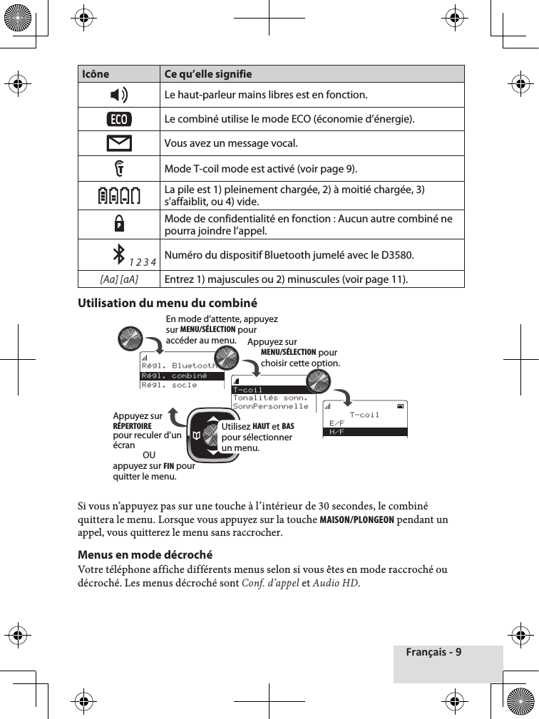 Français - 9Icône Ce qu’elle signifieLe haut-parleur mains libres est en fonction.Le combiné utilise le mode ECO (économie d’énergie). Vous avez un message vocal.Mode T-coil mode est activé (voir page 9).  La pile est 1) pleinement chargée, 2) à moitié chargée, 3) s’affaiblit, ou 4) vide.PMode de confidentialité en fonction : Aucun autre combiné ne pourra joindre l’appel.    1 2 3 4Numéro du dispositif Bluetooth jumelé avec le D3580.[Aa] [aA]Entrez 1) majuscules ou 2) minuscules (voir page 11).Utilisation du menu du combiné Si♦vous♦n’appuyez♦pas♦sur♦une♦touche♦à♦l’intérieur♦de♦30♦secondes,♦le♦combiné♦quittera♦le♦menu.♦Lorsque♦vous♦appuyez♦sur♦la♦touche♦MAISON/PLONGEON♦pendant♦un♦appel,♦vous♦quitterez♦le♦menu♦sans♦raccrocher.♦Menus en mode décrochéVotre♦téléphone♦affiche♦différents♦menus♦selon♦si♦vous♦êtes♦en♦mode♦raccroché♦ou♦décroché.♦Les♦menus♦décroché♦sont♦Conf. d’appel♦et♦Audio HD.Rｺgl. Bluetooth    T-coilE/FH/FT-coilTonalitｺs sonn.SonnPersonnelleRｺgl. combinｺRｺgl. socleEn mode d’attente, appuyezsur MENU/SÉLECTION pouraccéder au menu. Appuyez sur MENU/SÉLECTION pour choisir cette option.Utilisez HAUT et BAS pour sélectionner un menu.Appuyez sur RÉPERTOIRE pour reculer d’un écranOUappuyez sur FIN pourquitter le menu.