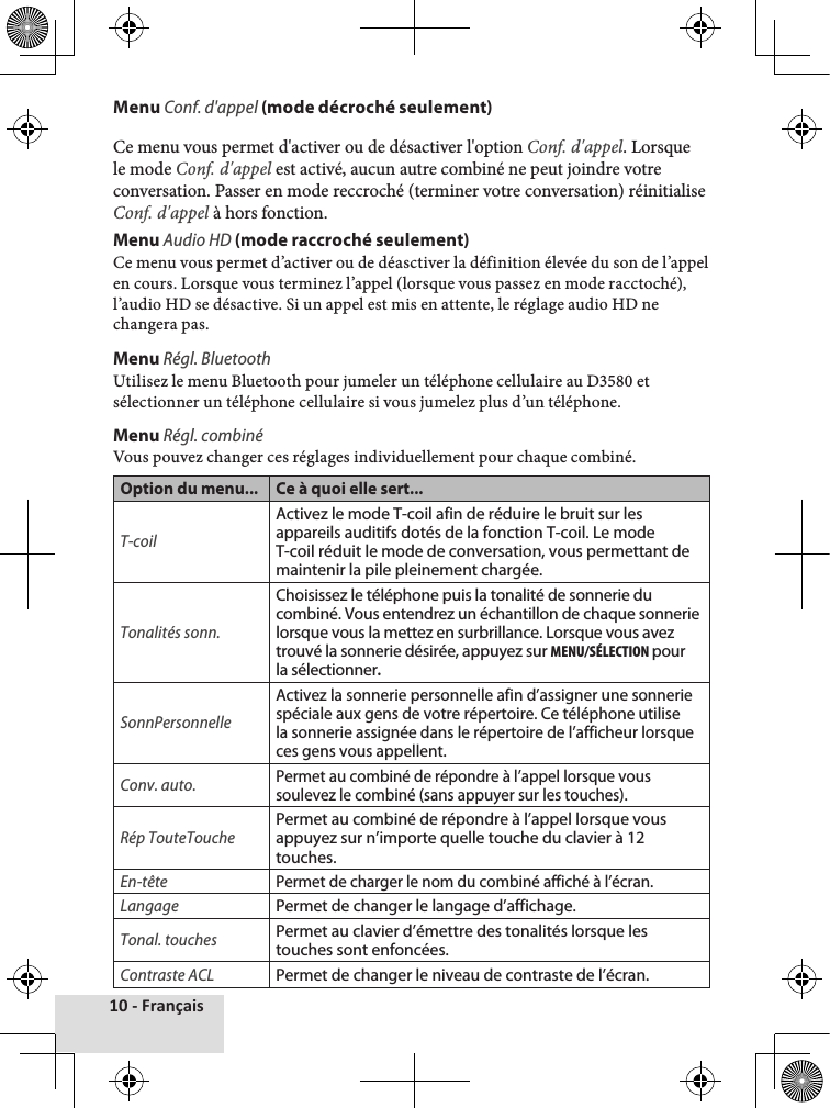 10 - FrançaisMenu Conf. d&apos;appel (mode décroché seulement)Ce♦menu♦vous♦permet♦d&apos;activer♦ou♦de♦désactiver♦l&apos;option♦Conf. d&apos;appel.♦Lorsque♦le♦mode♦Conf. d&apos;appel♦est♦activé,♦aucun♦autre♦combiné♦ne♦peut♦joindre♦votre♦conversation.♦Passer♦en♦mode♦reccroché♦(terminer♦votre♦conversation)♦réinitialise♦Conf. d&apos;appel♦à♦hors♦fonction.Menu Audio HD (mode raccroché seulement)Ce♦menu♦vous♦permet♦d’activer♦ou♦de♦déasctiver♦la♦définition♦élevée♦du♦son♦de♦l’appel♦en♦cours.♦Lorsque♦vous♦terminez♦l’appel♦(lorsque♦vous♦passez♦en♦mode♦racctoché),♦l’audio♦HD♦se♦désactive.♦Si♦un♦appel♦est♦mis♦en♦attente,♦le♦réglage♦audio♦HD♦ne♦changera♦pas.Menu Régl. BluetoothUtilisez♦le♦menu♦Bluetooth♦pour♦jumeler♦un♦téléphone♦cellulaire♦au♦D3580♦et♦sélectionner♦un♦téléphone♦cellulaire♦si♦vous♦jumelez♦plus♦d’un♦téléphone.Menu Régl. combiné Vous♦pouvez♦changer♦ces♦réglages♦individuellement♦pour♦chaque♦combiné.Option du menu... Ce à quoi elle sert...T-coilActivez le mode T-coil afin de réduire le bruit sur les appareils auditifs dotés de la fonction T-coil. Le mode T-coil réduit le mode de conversation, vous permettant de maintenir la pile pleinement chargée.Tonalités sonn.Choisissez le téléphone puis la tonalité de sonnerie du combiné. Vous entendrez un échantillon de chaque sonnerie lorsque vous la mettez en surbrillance. Lorsque vous avez trouvé la sonnerie désirée, appuyez sur MENu/SéLEctION pour la sélectionner.SonnPersonnelleActivez la sonnerie personnelle afin d’assigner une sonnerie spéciale aux gens de votre répertoire. Ce téléphone utilise la sonnerie assignée dans le répertoire de l’afficheur lorsque ces gens vous appellent. Conv. auto.Permet au combiné de répondre à l’appel lorsque vous soulevez le combiné (sans appuyer sur les touches).Rép TouteTouchePermet au combiné de répondre à l’appel lorsque vous appuyez sur n’importe quelle touche du clavier à 12 touches.En-têtePermet de charger le nom du combiné affiché à l’écran.LangagePermet de changer le langage d’affichage.Tonal. touchesPermet au clavier d’émettre des tonalités lorsque les touches sont enfoncées.Contraste ACLPermet de changer le niveau de contraste de l’écran.