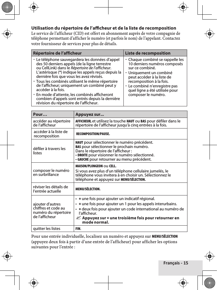 Français - 15Utilisation du répertoire de l’acheur et de la liste de recompositionLe♦service♦de♦l’afficheur♦(CID)♦est♦offert♦en♦abonnement♦auprès♦de♦votre♦compagnie♦de♦téléphone♦permettant♦d’afficher♦le♦numéro♦(et♦parfois♦le♦nom)♦de♦l’appelant.♦Contactez♦votre♦fournisseur♦de♦services♦pour♦plus♦de♦détails.Répertoire de l’afficheur Liste de recomposition xLe téléphone sauvegardera les données d’appel des 50 derniers appels (de la ligne terrestre ou CellLink) dans le Répertoire de l’afficheur. L’astérisque (*) indique les appels reçus depuis la dernière fois que vous les avez révisés. xTous les combinés utilisent le même répertoire de l’afficheur; uniquement un combiné peut y accéder à la fois. xEn mode d’attente, les combinés afficheront combien d’appels sont entrés depuis la dernière révision du répertoire de l’afficheur. xChaque combiné se rappelle les 10 derniers numéros composés sur ce combiné.  xUniquement un combiné peut accéder à la liste de recomposition à la fois.  xLe combiné n’enregistre pas quel ligne a été utilisée pour composer le numéro.Pour… Appuyez sur...accéder au répertoire de l’afficheurAFFIcHEuR, et utilisez la touche HAut ou BAS pour défiler dans le répertoire de l’afficheur jusqu’à cinq entrées à la fois.accéder à la liste de recompositionREcOMPOSItION/PAuSE.défiler à travers les listesHAut pour sélectionner le numéro précédent.BAS pour sélectionner le prochain numéro.Dans le répertoire de l’afficheur : • DROItE pour visionner le numéro sélectionné.• GAucHE pour retourner au menu précédent.composer le numéro en surbrillanceMAISON/PLONGEON ou cELL.Si vous avez plus d’un téléphone cellulaire jumelés, le téléphone vous invitera à en choisir un. Sélectionnez le téléphone et appuyez sur MENu/SéLEctION.réviser les détails de l’entrée actuelleMENu/SéLEctION.ajouter d’autres chiffres et code au numéro du répertoire de l’afficheur•  * une fois pour ajouter un indicatif régional.•  * une fois pour ajouter un 1 pour les appels interurbains.•  * deux fois pour ajouter un code international au numéro de l’afficheur. &quot;Appuyez sur * une troisième fois pour retourner en mode normal.quitter les listesFIN.Pour♦une♦entrée♦individuelle,♦localisez♦un♦numéro♦et♦appuyez♦sur♦MENu/SéLEctION (appuyez♦deux♦fois♦à♦partir♦d’une♦entrée♦de♦l’afficheur)♦pour♦afficher♦les♦options♦suivantes♦pour♦l’entrée♦: