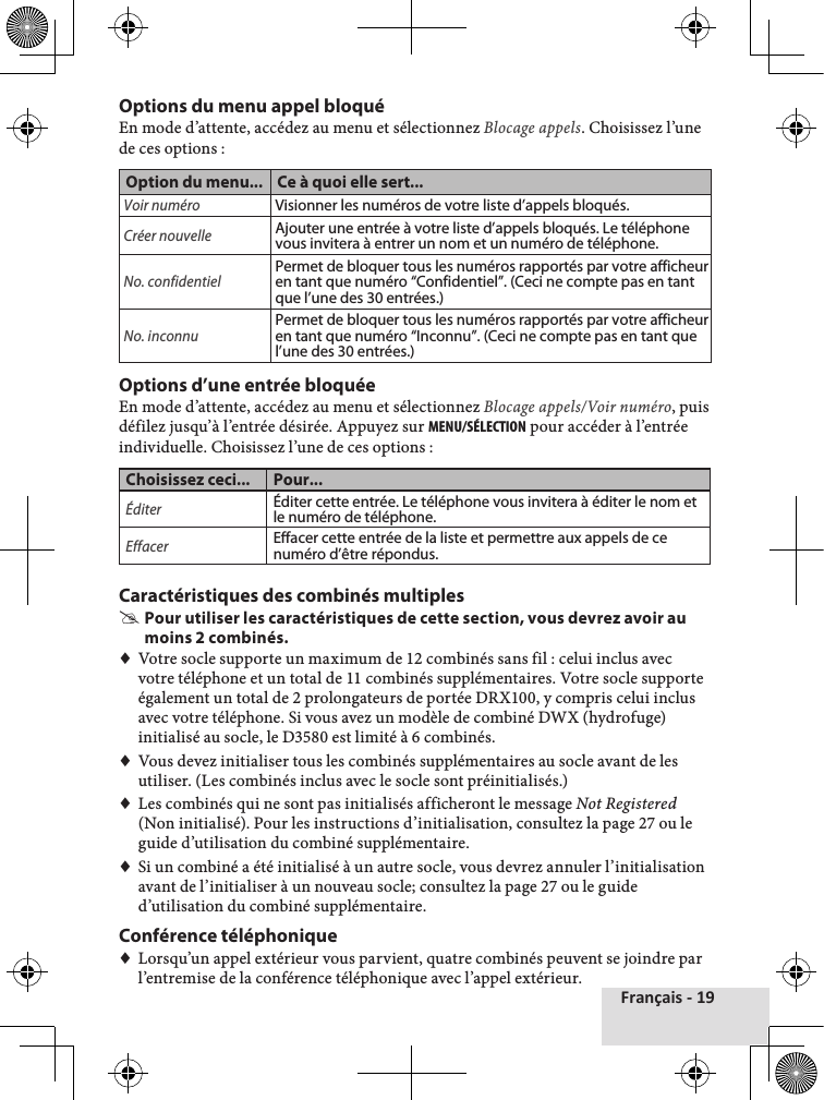 Français - 19Options du menu appel bloquéEn♦mode♦d’attente,♦accédez♦au♦menu♦et♦sélectionnez♦Blocage appels.♦Choisissez♦l’une♦de♦ces♦options♦:Option du menu... Ce à quoi elle sert...Voir numéroVisionner les numéros de votre liste d’appels bloqués.Créer nouvelleAjouter une entrée à votre liste d’appels bloqués. Le téléphone vous invitera à entrer un nom et un numéro de téléphone. No. confidentielPermet de bloquer tous les numéros rapportés par votre afficheur en tant que numéro “Confidentiel”. (Ceci ne compte pas en tant que l’une des 30 entrées.)No. inconnuPermet de bloquer tous les numéros rapportés par votre afficheur en tant que numéro “Inconnu”. (Ceci ne compte pas en tant que l’une des 30 entrées.)Options d’une entrée bloquéeEn♦mode♦d’attente,♦accédez♦au♦menu♦et♦sélectionnez♦Blocage appels/Voir numéro,♦puis♦défilez♦jusqu’à♦l’entrée♦désirée.♦Appuyez♦sur♦MENu/SéLEctION♦pour♦accéder♦à♦l’entrée♦individuelle.♦Choisissez♦l’une♦de♦ces♦options♦:Choisissez ceci... Pour...ÉditerÉditer cette entrée. Le téléphone vous invitera à éditer le nom et le numéro de téléphone. EffacerEffacer cette entrée de la liste et permettre aux appels de ce numéro d’être répondus.Caractéristiques des combinés multiples #Pour utiliser les caractéristiques de cette section, vous devrez avoir au moins 2 combinés.♦♦Votre♦socle♦supporte♦un♦maximum♦de♦12♦combinés♦sans♦fil♦:♦celui♦inclus♦avec♦votre♦téléphone♦et♦un♦total♦de♦11♦combinés♦supplémentaires.♦Votre♦socle♦supporte♦également♦un♦total♦de♦2♦prolongateurs♦de♦portée♦DRX100,♦y♦compris♦celui♦inclus♦avec♦votre♦téléphone.♦Si♦vous♦avez♦un♦modèle♦de♦combiné♦DWX♦(hydrofuge)♦initialisé♦au♦socle,♦le♦D3580♦est♦limité♦à♦6♦combinés.♦♦Vous♦devez♦initialiser♦tous♦les♦combinés♦supplémentaires♦au♦socle♦avant♦de♦les♦utiliser.♦(Les♦combinés♦inclus♦avec♦le♦socle♦sont♦préinitialisés.)♦♦Les♦combinés♦qui♦ne♦sont♦pas♦initialisés♦afficheront♦le♦message♦Not Registered♦(Non♦initialisé).♦Pour♦les♦instructions♦d’initialisation,♦consultez♦la♦page♦27♦ou♦le♦guide♦d’utilisation♦du♦combiné♦supplémentaire.♦♦Si♦un♦combiné♦a♦été♦initialisé♦à♦un♦autre♦socle,♦vous♦devrez♦annuler♦l’initialisation♦avant♦de♦l’initialiser♦à♦un♦nouveau♦socle;♦consultez♦la♦page♦27♦ou♦le♦guide♦d’utilisation♦du♦combiné♦supplémentaire.Conférence téléphonique♦♦Lorsqu’un♦appel♦extérieur♦vous♦parvient,♦quatre♦combinés♦peuvent♦se♦joindre♦par♦l’entremise♦de♦la♦conférence♦téléphonique♦avec♦l’appel♦extérieur.