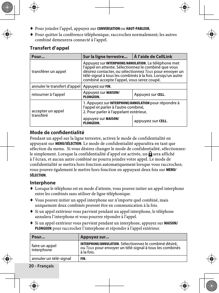 20 - Français♦♦Pour♦joindre♦l’appel,♦appuyez♦sur♦cONVERSAtION ou♦HAut-PARLEuR.♦♦Pour♦quitter♦la♦conférence♦téléphonique,♦raccrochez♦normalement;♦les♦autres♦combiné♦demeurera♦connecté♦à♦l’appel.♦Transfert d’appelPour... Sur la ligne terrestre... À l’aide de CellLinktransférer un appelAppuyez sur INtERPHONE/ANNuLAtION. Le téléphone met l’appel en attente. Sélectionnez le combiné que vous désirez contacter, ou sélectionnez Tous pour envoyer un télé-signal à tous les combinés à la fois. Lorsqu’un autre combiné accepte l’appel, vous serez coupé.annuler le transfert d’appel Appuyez sur FIN. retourner à l’appel Appuyez sur MAISON/PLONGEON.Appuyez sur cELL.accepter un appel transféré1. Appuyez sur INtERPHONE/ANNuLAtION pour répondre à l’appel et parler à l’autre combiné,2. Pour parler à l’appelant extérieur,appuyez sur MAISON/PLONGEON.appuyez sur cELL.Mode de condentialitéPendant♦un♦appel♦sur♦la♦ligne♦terrestre,♦activez♦le♦mode♦de♦confidentialité♦en♦appuyant♦sur♦MENu/SéLEctION.♦Le♦mode♦de♦confidentialité♦apparaîtra♦en♦tant♦que♦sélection♦du♦menu.♦♦Si♦vous♦désirez♦changer♦le♦mode♦de♦confidentialité,♦sélectionnez-le♦simplement.♦Lorsque♦la♦confidentialité♦d’appel♦est♦activée,♦un♦ P♦sera♦affiché♦à♦l’écran,♦et♦aucun♦autre♦combiné♦ne♦pourra♦joindre♦votre♦appel.♦Le♦mode♦de♦confidentialité♦se♦mettra♦hors♦fonction♦automatiquement♦lorsque♦vous♦raccrochez;♦vous♦pouvez♦également♦le♦mettre♦hors♦fonction♦en♦appuyant♦deux♦fois♦sur♦MENu/SéLEctION.♦Interphone♦♦Lorsque♦le♦téléphone♦est♦en♦mode♦d’attente,♦vous♦pouvez♦initier♦un♦appel♦interphone♦entre♦les♦combinés♦sans♦utiliser♦de♦ligne♦téléphonique.♦♦Vous♦pouvez♦initier♦un♦appel♦interphone♦sur♦n’importe♦quel♦combiné,♦mais♦uniquement♦deux♦combinés♦peuvent♦être♦en♦communication♦à♦la♦fois.♦♦Si♦un♦appel♦extérieur♦vous♦parvient♦pendant♦un♦appel♦interphone,♦le♦téléphone♦annulera♦l’interphone♦et♦vous♦pourrez♦répondre♦à♦l’appel.♦♦Si♦un♦appel♦extérieur♦vous♦parvient♦pendant♦un♦interphone,♦appuyez♦sur♦MAISON/PLONGEON♦pour♦raccrocher♦l’interphone♦et♦répondre♦à♦l’appel♦extérieur.♦Pour... Appuyez sur...faire un appel interphoneINtERPHONE/ANNuLAtION. Sélectionnez le combiné désiré, ou Tous pour envoyer un télé-signal à tous les combinés à la fois.annuler un télé-signalFIN.