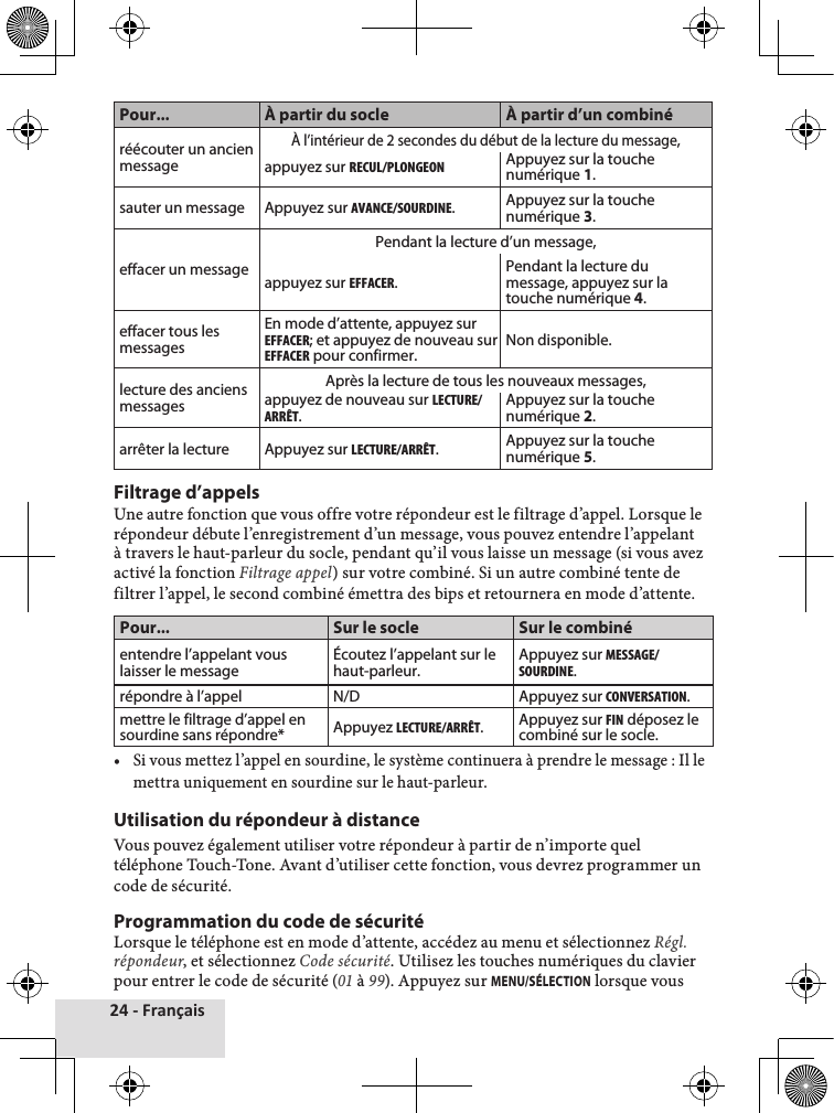 24 - FrançaisPour... À partir du socle À partir d’un combinéréécouter un ancien messageÀ l’intérieur de 2 secondes du début de la lecture du message, appuyez sur REcuL/PLONGEONAppuyez sur la touche numérique 1.sauter un message Appuyez sur AVANcE/SOuRDINE.Appuyez sur la touche numérique 3. effacer un messagePendant la lecture d’un message, appuyez sur EFFAcER.Pendant la lecture du message, appuyez sur la touche numérique 4. effacer tous les messagesEn mode d’attente, appuyez sur EFFAcER; et appuyez de nouveau sur EFFAcER pour confirmer. Non disponible.lecture des anciens messagesAprès la lecture de tous les nouveaux messages, appuyez de nouveau sur LEctuRE/ARRÊt.Appuyez sur la touche numérique 2.arrêter la lecture Appuyez sur LEctuRE/ARRÊt.Appuyez sur la touche numérique 5.Filtrage d’appelsUne♦autre♦fonction♦que♦vous♦offre♦votre♦répondeur♦est♦le♦filtrage♦d’appel.♦Lorsque♦le♦répondeur♦débute♦l’enregistrement♦d’un♦message,♦vous♦pouvez♦entendre♦l’appelant♦à♦travers♦le♦haut-parleur♦du♦socle,♦pendant♦qu’il♦vous♦laisse♦un♦message♦(si♦vous♦avez♦activé♦la♦fonction♦Filtrage appel)♦sur♦votre♦combiné.♦Si♦un♦autre♦combiné♦tente♦de♦filtrer♦l’appel,♦le♦second♦combiné♦émettra♦des♦bips♦et♦retournera♦en♦mode♦d’attente.Pour... Sur le socle Sur le combinéentendre l’appelant vous laisser le message Écoutez l’appelant sur le haut-parleur. Appuyez sur MESSAGE/SOuRDINE. répondre à l’appel  N/D Appuyez sur cONVERSAtION.mettre le filtrage d’appel en sourdine sans répondre* Appuyez LEctuRE/ARRÊt.  Appuyez sur FIN déposez le combiné sur le socle.•♦ Si♦vous♦mettez♦l’appel♦en♦sourdine,♦le♦système♦continuera♦à♦prendre♦le♦message♦:♦Il♦le♦mettra♦uniquement♦en♦sourdine♦sur♦le♦haut-parleur.♦Utilisation du répondeur à distanceVous♦pouvez♦également♦utiliser♦votre♦répondeur♦à♦partir♦de♦n’importe♦quel♦téléphone♦Touch-Tone.♦Avant♦d’utiliser♦cette♦fonction,♦vous♦devrez♦programmer♦un♦code♦de♦sécurité.Programmation du code de sécuritéLorsque♦le♦téléphone♦est♦en♦mode♦d’attente,♦accédez♦au♦menu♦et♦sélectionnez♦Régl. répondeur,♦et♦sélectionnez♦Code sécurité.♦Utilisez♦les♦touches♦numériques♦du♦clavier♦pour♦entrer♦le♦code♦de♦sécurité♦(01♦à♦99).♦Appuyez♦sur♦MENU/SÉLECTION♦lorsque♦vous♦