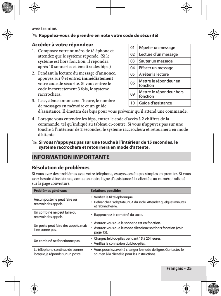 Français - 25avez♦terminé. #Rappelez-vous de prendre en note votre code de sécurité!Accéder à votre répondeur1.♦ Composez♦votre♦numéro♦de♦téléphone♦et♦attendez♦que♦le♦système♦réponde.♦(Si♦le♦système♦est♦hors♦fonction,♦il♦répondra♦après♦10♦sonneries♦et♦émettra♦des♦bips.)2.♦ Pendant♦la♦lecture♦du♦message♦d’annonce,♦appuyez♦sur♦0♦et♦entrez♦immédiatementvotre♦code♦de♦sécurité.♦Si♦vous♦entrez♦le♦code♦incorrectement♦3♦fois,♦le♦système♦raccrochera.3.♦ Le♦système♦annoncera♦l’heure,♦le♦nombre♦de♦messages♦en♦mémoire♦et♦un♦guide♦d’assistance.♦Il♦émettra♦des♦bips♦pour♦vous♦prévenir♦qu’il♦attend♦une♦commande.♦4.♦ Lorsque♦vous♦entendez♦les♦bips,♦entrez♦le♦code♦d’accès♦à♦2♦chiffres♦de♦la♦commande,♦tel♦qu’indiqué♦au♦tableau♦ci-contre.♦Si♦vous♦n’appuyez♦pas♦sur♦une♦touche♦à♦l’intérieur♦de♦2♦secondes,♦le♦système♦raccrochera♦et♦retournera♦en♦mode♦d’attente. #Si vous n’appuyez pas sur une touche à l’intérieur de 15 secondes, le système raccrochera et retournera en mode d’attente.INFORMATION IMPORTANTERésolution de problèmesSi♦vous♦avez♦des♦problèmes♦avec♦votre♦téléphone,♦essayez♦ces♦étapes♦simples♦en♦premier.♦Si♦vous♦avez♦besoin♦d’assistance,♦contactez♦notre♦ligne♦d’assistance♦à♦la♦clientèle♦au♦numéro♦indiqué♦sur♦la♦page♦couverture.Problèmes généraux Solutions possiblesAucun poste ne peut faire ou recevoir des appels. xVérifiez le fil téléphonique. xDébranchez l’adaptateur CA du socle. Attendez quelques minutes et rebranchez-le.Un combiné ne peut faire ou recevoir des appels.  xRapprochez le combiné du socle.Un poste peut faire des appels, mais il ne sonne pas. xAssurez-vous que la sonnerie est en fonction. xAssurez-vous que le mode silencieux soit hors fonction (voir page 15).Un combiné ne fonctionne pas.  xChargez le bloc-piles pendant 15 à 20 heures. xVérifiez la connexion du bloc-piles.Le téléphone continue de sonner lorsque je réponds sur un poste. xVous pourriez avoir à changer le mode de ligne. Contactez le soutien à la clientèle pour les instructions.01 Répéter un message02 Lecture d’un message03 Sauter un message04 Effacer un message05 Arrêter la lecture06 Mettre le répondeur en fonction09 Mettre le répondeur hors fonction10 Guide d’assistance