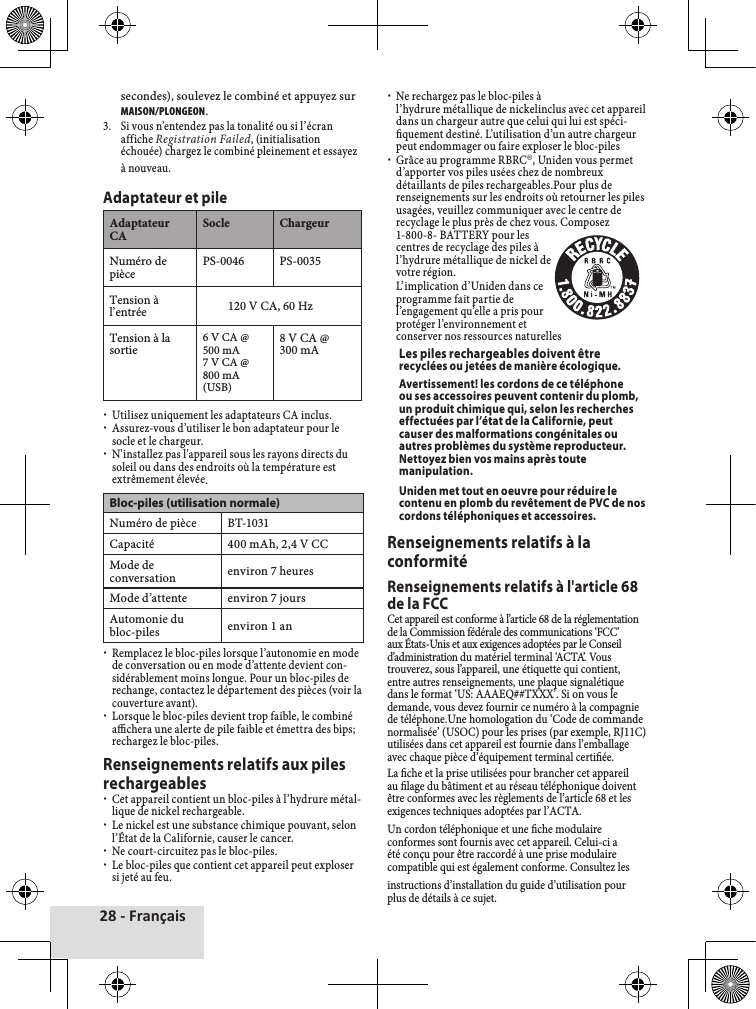 28 - Françaissecondes),♦soulevez♦le♦combiné♦et♦appuyez♦sur♦MAISON/PLONGEON.3.♦ Si♦vous♦n’entendez♦pas♦la♦tonalité♦ou♦si♦l’écran♦affiche♦Registration Failed,♦(initialisation♦échouée)♦chargez♦le♦combiné♦pleinement♦et♦essayez♦à♦nouveau.Adaptateur et pileAdaptateur♦CASocle ChargeurNuméro♦de♦pièce PS-0046 PS-0035Tension♦à♦l’entrée 120♦V♦CA,♦60♦HzTension♦à♦la♦sortie 6♦V♦CA♦@♦500♦mA7♦V♦CA♦@♦800♦mA♦(USB)8♦V♦CA♦@♦300♦mA♦xUtilisez♦uniquement♦les♦adaptateurs♦CA♦inclus.♦xAssurez-vous♦d’utiliser♦le♦bon♦adaptateur♦pour♦le♦socle♦et♦le♦chargeur.♦xN&apos;installez♦pas♦l&apos;appareil♦sous♦les♦rayons♦directs♦du♦soleil♦ou♦dans♦des♦endroits♦où♦la♦température♦est♦extrêmement♦élevée.Bloc-piles (utilisation normale)Numéro♦de♦pièce BT-1031Capacité 400♦mAh,♦2,4♦V♦CCMode♦de♦conversation environ♦7♦heuresMode♦d’attente environ♦7♦joursAutomonie♦du♦bloc-piles environ♦1♦an♦xRemplacez♦le♦bloc-piles♦lorsque♦l’autonomie♦en♦mode♦de♦conversation♦ou♦en♦mode♦d’attente♦devient♦con-sidérablement♦moins♦longue.♦Pour♦un♦bloc-piles♦de♦rechange,♦contactez♦le♦département♦des♦pièces♦(voir♦la♦couverture♦avant).♦xLorsque♦le♦bloc-piles♦devient♦trop♦faible,♦le♦combiné♦achera♦une♦alerte♦de♦pile♦faible♦et♦émettra♦des♦bips;♦rechargez♦le♦bloc-piles.♦Renseignements relatifs aux piles rechargeables♦xCet♦appareil♦contient♦un♦bloc-piles♦à♦l’hydrure♦métal-lique♦de♦nickel♦rechargeable.♦♦xLe♦nickel♦est♦une♦substance♦chimique♦pouvant,♦selon♦l’État♦de♦la♦Californie,♦causer♦le♦cancer.♦xNe♦court-circuitez♦pas♦le♦bloc-piles.♦xLe♦bloc-piles♦que♦contient♦cet♦appareil♦peut♦exploser♦si♦jeté♦au♦feu.♦xNe♦rechargez♦pas♦le♦bloc-piles♦à♦l’hydrure♦métallique♦de♦nickelinclus♦avec♦cet♦appareil♦dans♦un♦chargeur♦autre♦que♦celui♦qui♦lui♦est♦spéci-quement♦destiné.♦L’utilisation♦d’un♦autre♦chargeur♦peut♦endommager♦ou♦faire♦exploser♦le♦bloc-piles♦♦xGrâce♦au♦programme♦RBRC®,♦Uniden♦vous♦permet♦d’apporter♦vos♦piles♦usées♦chez♦de♦nombreux♦détaillants♦de♦piles♦rechargeables.Pour♦plus♦de♦renseignements♦sur♦les♦endroits♦où♦retourner♦les♦piles♦usagées,♦veuillez♦communiquer♦avec♦le♦centre♦de♦recyclage♦le♦plus♦près♦de♦chez♦vous.♦Composez♦1-800-8-♦BATTERY♦pour♦les♦centres♦de♦recyclage♦des♦piles♦à♦l’hydrure♦métallique♦de♦nickel♦de♦votre♦région.♦♦ L’implication♦d’Uniden♦dans♦ce♦programme♦fait♦partie♦de♦l’engagement♦qu’elle♦a♦pris♦pour♦protéger♦l’environnement♦et♦conserver♦nos♦ressources♦naturellesLes piles rechargeables doivent être recyclées ou jetées de manière écologique.Avertissement! les cordons de ce téléphone ou ses accessoires peuvent contenir du plomb, un produit chimique qui, selon les recherches effectuées par l’état de la Californie, peut causer des malformations congénitales ou autres problèmes du système reproducteur. Nettoyez bien vos mains après toute manipulation. Uniden met tout en oeuvre pour réduire le contenu en plomb du revêtement de PVC de nos cordons téléphoniques et accessoires.Renseignements relatifs à la conformitéRenseignements relatifs à l&apos;article 68 de la FCCCet♦appareil♦est♦conforme♦à♦l’article♦68♦de♦la♦réglementation♦de♦la♦Commission♦fédérale♦des♦communications♦‘FCC’♦aux♦États-Unis♦et♦aux♦exigences♦adoptées♦par♦le♦Conseil♦d’administration♦du♦matériel♦terminal♦‘ACTA’.♦Vous♦trouverez,♦sous♦l’appareil,♦une♦étiquette♦qui♦contient,♦entre♦autres♦renseignements,♦une♦plaque♦signalétique♦dans♦le♦format♦‘US:♦AAAEQ##TXXX’.♦Si♦on♦vous♦le♦demande,♦vous♦devez♦fournir♦ce♦numéro♦à♦la♦compagnie♦de♦téléphone.Une♦homologation♦du♦‘Code♦de♦commande♦normalisée’♦(USOC)♦pour♦les♦prises♦(par♦exemple,♦RJ11C)♦utilisées♦dans♦cet♦appareil♦est♦fournie♦dans♦l’emballage♦avec♦chaque♦pièce♦d’équipement♦terminal♦certiée.La♦che♦et♦la♦prise♦utilisées♦pour♦brancher♦cet♦appareil♦au♦lage♦du♦bâtiment♦et♦au♦réseau♦téléphonique♦doivent♦être♦conformes♦avec♦les♦règlements♦de♦l’article♦68♦et♦les♦exigences♦techniques♦adoptées♦par♦l’ACTA.Un♦cordon♦téléphonique♦et♦une♦che♦modulaire♦conformes♦sont♦fournis♦avec♦cet♦appareil.♦Celui-ci♦a♦été♦conçu♦pour♦être♦raccordé♦à♦une♦prise♦modulaire♦compatible♦qui♦est♦également♦conforme.♦Consultez♦les♦instructions♦d’installation♦du♦guide♦d’utilisation♦pour♦plus♦de♦détails♦à♦ce♦sujet.