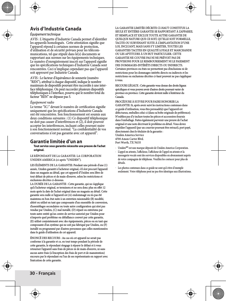 30 - FrançaisAvis d’Industrie CanadaÉquipement techniqueAVIS♦:♦L’étiquette♦d’Industrie♦Canada♦permet♦d’identier♦les♦appareils♦homologués.♦♦Cette♦attestation♦signie♦que♦l’appareil♦répond♦à♦certaines♦normes♦de♦protection,♦d’utilisation♦et♦de♦sécurité♦prévues♦pour♦les♦télécom-munications,♦tel♦que♦stipulé♦dans♦le(s)♦documents♦se♦rapportant♦aux♦normes♦sur♦les♦équipements♦techniques.♦Le♦numéro♦d’enregistrement♦inscrit♦sur♦l’appareil♦signie♦que♦les♦spécications♦techniques♦d’Industrie♦Canada♦sont♦rencontrées.♦Ceci♦n’implique♦cependant♦pas♦que♦l’appareil♦soit♦approuvé♦par♦Industrie♦Canada.AVIS♦:♦Le♦facteur♦d’équivalence♦de♦sonnerie♦(numéro♦“REN”),♦attribué♦à♦chaque♦dispositif,♦indique♦le♦nombre♦maximum♦de♦dispositifs♦pouvant♦être♦raccordés♦à♦une♦inter-face♦téléphonique.♦On♦peut♦raccorder♦plusieurs♦dispositifs♦téléphoniques♦à♦l’interface,♦pourvu♦que♦le♦nombre♦total♦du♦facteur♦“REN”♦ne♦dépasse♦pas♦5.Équipement radioLe♦terme♦“IC:”♦devant♦le♦numéro♦de♦certication♦signie♦uniquement♦que♦les♦spécications♦d’Industrie♦Canada♦ont♦été♦rencontrées.♦Son♦fonctionnement♦est♦soumis♦aux♦deux♦conditions♦suivantes♦:♦(1)♦Ce♦dispositif♦téléphonique♦ne♦doit♦pas♦causer♦d’interférences♦et♦(2),♦il♦doit♦pouvoir♦accepter♦les♦interférences,♦incluant♦celles♦pouvant♦nuire♦à♦son♦fonctionnement♦normal.♦“La♦condentialité♦de♦vos♦conversations♦n’est♦pas♦garantie♦avec♦cet♦appareil”.Garantie limitée d’un anTout service sous garantie nécessite une preuve de l’achat original.LE♦RÉPONDANT♦DE♦LA♦GARANTIE:♦LA♦CORPORATION♦UNIDEN♦AMERICA♦(ci-après♦“UNIDEN”).LES♦ÉLÉMENTS♦DE♦LA♦GARANTIE:♦Pendant♦une♦période♦d’une♦(1)♦année,♦Uniden♦garantit♦à♦l’acheteur♦original,♦s’il♦s’est♦procuré♦l’appareil♦dans♦un♦magasin♦au♦détail,♦que♦cet♦appareil♦d’Uniden♦sera♦libre♦de♦tout♦défaut♦de♦pièces♦et♦de♦main-d’oeuvre,♦selon♦les♦restrictions♦et♦exclusions♦décrites♦ci-dessous.LA♦DURÉE♦DE♦LA♦GARANTIE♦:♦Cette♦garantie,♦qui♦ne♦s’applique♦qu’à♦l’acheteur♦original,♦se♦terminera♦et♦ne♦sera♦donc♦plus♦en♦eet♦12♦mois♦après♦la♦date♦de♦l’achat♦original♦dans♦un♦magasin♦au♦détail.♦Cette♦garantie♦sera♦nulle♦si♦l’appareil♦est♦(A)♦endommagé♦ou♦n’a♦pas♦été♦maintenu♦en♦bon♦état♦suite♦à♦un♦entretien♦raisonnable♦(B)♦modié,♦altéré♦ou♦utilisé♦en♦tant♦que♦composante♦d’un♦ensemble♦de♦conversion,♦d’assemblages♦secondaires♦ou♦toute♦autre♦conguration♦qui♦n’est♦pas♦vendue♦par♦Uniden,♦(C)♦mal♦installé,♦(D)♦réparé♦ou♦entretenu♦par♦toute♦autre♦entité♦qu’un♦centre♦de♦service♦autorisé♦par♦Uniden♦pour♦n’importe♦quel♦problème♦ou♦défaillance♦couvert♦par♦cette♦garantie,♦(E)♦utilisé♦conjointement♦avec♦des♦équipements,♦pièces♦ou♦en♦tant♦que♦composante♦d’un♦système♦qui♦ne♦soit♦pas♦fabriqué♦par♦Uniden,♦ou♦(F)♦installé♦ou♦programmé♦par♦d’autres♦personnes♦que♦celles♦mentionnées♦dans♦le♦guide♦d’utilisation♦de♦cet♦appareil.ÉNONCÉ♦DES♦RECOURS♦:♦Au♦cas♦où♦cet♦appareil♦ne♦serait♦pas♦conforme♦à♦la♦garantie♦et♦ce,♦en♦tout♦temps♦pendant♦la♦période♦de♦cette♦garantie,♦le♦répondant♦s’engage♦à♦réparer♦le♦défaut♦et♦à♦vous♦retourner♦l’appareil♦sans♦frais♦de♦pièces♦ni♦de♦main-d’oeuvre,♦ni♦sans♦aucun♦autre♦frais♦(à♦l’exception♦des♦frais♦de♦port♦et♦de♦manutention)♦encouru♦par♦le♦répondant♦ou♦l’un♦de♦ses♦représentants♦en♦rapport♦avec♦l’exécution♦de♦cette♦garantie.LA♦GARANTIE♦LIMITÉE♦DÉCRITE♦CI-HAUT♦CONSTITUE♦LA♦SEULE♦ET♦ENTIÈRE♦GARANTIE♦SE♦RAPPORTANT♦À♦L’APPAREIL♦ET♦REMPLACE♦ET♦EXCLUE♦TOUTE♦AUTRE♦GARANTIE♦DE♦QUELQUE♦NATURE♦QUE♦CE♦SOIT,♦QU’ELLE♦SOIT♦FORMELLE,♦TACITE♦OU♦SURVENANT♦SUITE♦À♦L’IMPLANTATION♦D’UNE♦LOI,♦INCLUANT,♦MAIS♦SANS♦S’Y♦LIMITER,♦TOUTES♦LES♦GARANTIES♦TACITES♦EN♦QUALITÉ♦LOYALE♦ET♦MARCHANDE♦OU♦LES♦APTITUDES♦À♦UN♦BUT♦PARTICULIER.♦CETTE♦GARANTIE♦NE♦COUVRE♦PAS♦NI♦NE♦PRÉVOIT♦PAS♦DE♦PROVISIONS♦POUR♦LE♦REMBOURSEMENT♦NI♦LE♦PAIEMENT♦DES♦DOMMAGES-INTÉRÊTS♦DIRECTS♦OU♦INDIRECTS.♦Certaines♦provinces♦ou♦états♦ne♦permettent♦pas♦d’exclusions♦ni♦de♦restrictions♦pour♦les♦dommages-intérêts♦directs♦ou♦indirects♦et♦les♦restrictions♦ou♦exclusions♦décrites♦ci-haut♦peuvent♦ne♦pas♦s’appliquer♦à♦vous.RECOURS♦LÉGAUX♦:♦Cette♦garantie♦vous♦donne♦des♦droits♦légaux♦spéciques♦et♦vous♦pouvez♦avoir♦d’autres♦droits♦pouvant♦varier♦de♦province♦en♦province.♦Cette♦garantie♦devient♦nulle♦à♦l’extérieur♦du♦Canada.PROCÉDURE♦À♦SUIVRE♦POUR♦FAIRE♦HONORER♦LA♦GARANTIE:♦Si,♦après♦avoir♦suivi♦les♦instructions♦contenues♦dans♦ce♦guide♦d’utilisation,♦vous♦êtes♦persuadé(e)♦que♦l’appareil♦est♦défectueux,♦emballez♦celui-ci♦(dans♦sa♦boîte♦originale♦de♦préférence).♦N’oubliez♦pas♦d’y♦inclure♦toutes♦les♦pièces♦et♦accessoires♦fournis♦dans♦l’emballage.♦Faites♦également♦parvenir♦une♦preuve♦de♦l’achat♦original♦et♦une♦note♦décrivant♦le♦problème♦en♦détail.♦Vous♦devez♦expédier♦l’appareil♦(par♦un♦courrier♦pouvant♦être♦retracé),♦port♦payé,♦directement♦chez♦le♦titulaire♦de♦la♦garantie♦:Uniden♦America♦Service♦4700♦Amon♦Carter♦Blvd.♦Fort♦Worth,♦TX♦76155♦xUnidenMD♦est♦une♦marque♦déposée♦de♦Uniden♦America♦Corporation.♦xL&apos;appel♦en♦attente,♦l&apos;acheur,♦l&apos;acheur♦de♦l&apos;appel♦en♦attente♦et♦la♦messagerie♦vocale♦sont♦des♦services♦disponibles♦en♦abonnement♦auprès♦de♦votre♦compagnie♦de♦téléphone.♦Veuillez♦les♦contacer♦pour♦plus♦de♦détails.♦xLes♦photos♦contenues♦dans♦ce♦guide♦ne♦sont♦qu&apos;à♦titre♦d&apos;exemple♦seulement.♦Votre♦téléphone♦peut♦ne♦pas♦être♦identique♦aux♦illustrations.