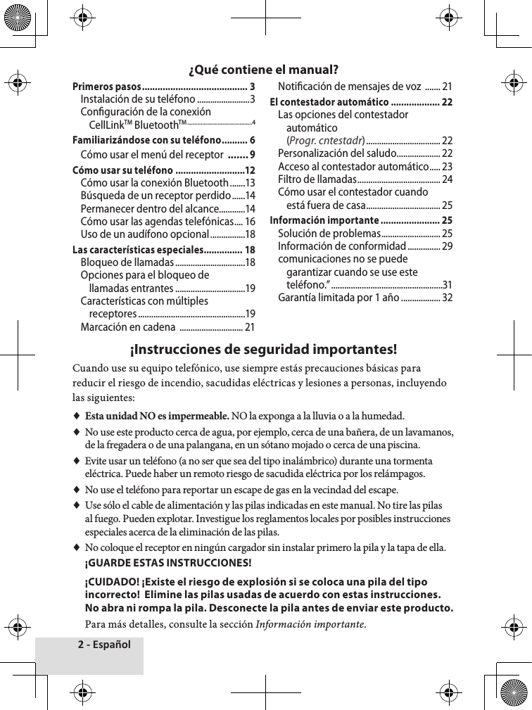 2 - EspañolPrimeros pasos ......................................... 3Instalación de su teléfono ........................3Conguración de la conexión CellLinkTM BluetoothTM ...................................................4Familiarizándose con su teléfono .......... 6Cómo usar el menú del receptor  .......9Cómo usar su teléfono ...........................12Cómo usar la conexión Bluetooth .......13Búsqueda de un receptor perdido ......14Permanecer dentro del alcance............14Cómo usar las agendas telefónicas .... 16Uso de un audífono opcional ................18Las características especiales ............... 18Bloqueo de llamadas ................................18Opciones para el bloqueo de llamadas entrantes ................................19Características con múltiples receptores .................................................19Marcación en cadena  ............................. 21Noticación de mensajes de voz  ....... 21El contestador automático ................... 22Las opciones del contestador automático (Progr. cntestadr) .................................. 22Personalización del saludo ....................22Acceso al contestador automático ..... 23Filtro de llamadas ...................................... 24Cómo usar el contestador cuando está fuera de casa .................................. 25Información importante ....................... 25Solución de problemas ........................... 25Información de conformidad ............... 29comunicaciones no se puede garantizar cuando se use este teléfono.” ...................................................31Garantía limitada por 1 año .................. 32¡Instrucciones de seguridad importantes!Cuando♦use♦su♦equipo♦telefónico,♦use♦siempre♦estás♦precauciones♦básicas♦para♦reducir♦el♦riesgo♦de♦incendio,♦sacudidas♦eléctricas♦y♦lesiones♦a♦personas,♦incluyendo♦las♦siguientes:♦ ♦Esta unidad NO es impermeable. NO♦la♦exponga♦a♦la♦lluvia♦o♦a♦la♦humedad.♦♦No♦use♦este♦producto♦cerca♦de♦agua,♦por♦ejemplo,♦cerca♦de♦una♦bañera,♦de♦un♦lavamanos,♦de♦la♦fregadera♦o♦de♦una♦palangana,♦en♦un♦sótano♦mojado♦o♦cerca♦de♦una♦piscina.♦♦Evite♦usar♦un♦teléfono♦(a♦no♦ser♦que♦sea♦del♦tipo♦inalámbrico)♦durante♦una♦tormenta♦eléctrica.♦Puede♦haber♦un♦remoto♦riesgo♦de♦sacudida♦eléctrica♦por♦los♦relámpagos.♦♦No♦use♦el♦teléfono♦para♦reportar♦un♦escape♦de♦gas♦en♦la♦vecindad♦del♦escape.♦♦Use♦sólo♦el♦cable♦de♦alimentación♦y♦las♦pilas♦indicadas♦en♦este♦manual.♦No♦tire♦las♦pilas♦al♦fuego.♦Pueden♦explotar.♦Investigue♦los♦reglamentos♦locales♦por♦posibles♦instrucciones♦especiales♦acerca♦de♦la♦eliminación♦de♦las♦pilas.♦♦No♦coloque♦el♦receptor♦en♦ningún♦cargador♦sin♦instalar♦primero♦la♦pila♦y♦la♦tapa♦de♦ella.  ¡GUARDE ESTAS INSTRUCCIONES!¡CUIDADO! ¡Existe el riesgo de explosión si se coloca una pila del tipo incorrecto!  Elimine las pilas usadas de acuerdo con estas instrucciones. No abra ni rompa la pila. Desconecte la pila antes de enviar este producto.Para♦más♦detalles,♦consulte♦la♦sección♦Información importante.¿Qué contiene el manual?