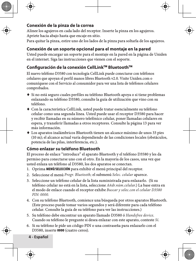 4 - EspañolConexión de la pinza de la correaAlinee♦los♦agujeros♦en♦cada♦lado♦del♦receptor.♦Inserte♦la♦pinza♦en♦los♦agujeros.♦Apriete♦hacia♦abajo♦hasta♦que♦encaje♦en♦sitio.Para♦quitar♦la♦pinza,♦estire♦uno♦de♦los♦lados♦de♦la♦pinza♦para♦soltarla♦de♦los♦agujeros.Conexión de un soporte opcional para el montaje en la paredUsted♦puede♦encargar♦un♦soporte♦para♦el♦montaje♦en♦la♦pared♦en♦la♦página♦de♦Uniden♦en♦el♦internet.♦Siga♦las♦instrucciones♦que♦vienen♦con♦el♦soporte.Conguración de la conexión CellLinkTM BluetoothTMEl♦nuevo♦teléfono♦D3580♦con♦tecnología♦CellLink♦puede♦conectarse♦con♦teléfonos♦celulares♦que♦apoyan♦el♦perfil♦manos♦libres♦Bluetooth♦v2.0.♦Visite♦Uniden.com♦o♦comuníquese♦con♦el♦Servicio♦al♦consumidor♦para♦ver♦una♦lista♦de♦teléfonos♦celulares♦comprobados.♦♦Si♦no♦está♦seguro♦cuales♦perfiles♦su♦teléfono♦Bluetooth♦apoya♦o♦si♦tiene♦problemas♦enlazando♦su♦teléfono♦D3580,♦consulte♦la♦guía♦de♦utilización♦que♦vino♦con♦su♦teléfono.♦♦Con♦la♦característica♦CellLink,♦usted♦puede♦tratar♦esencialmente♦su♦teléfono♦celular♦como♦una♦segunda♦línea.♦Usted♦puede♦usar♦el♦receptor♦D3580♦para♦hacer♦y♦recibir♦llamadas♦en♦su♦número♦telefónico♦celular,♦poner♦llamadas♦celulares♦en♦espera,♦y♦transferir♦llamadas♦a♦otros♦receptores.♦Consulte♦la♦página♦13♦para♦ver♦más♦información.♦♦Los♦aparatos♦inalámbricos♦Bluetooth♦tienen♦un♦alcance♦máximo♦de♦unos♦33♦pies♦(10♦m);♦el♦alcance♦actual♦varía♦dependiendo♦de♦las♦condiciones♦locales♦(obstáculos,♦potencia♦de♦las♦pilas,♦interferencia,♦etc.).Cómo enlazar su teléfono BluetoothEl♦proceso♦de♦enlace♦“introduce”♦el♦aparato♦Bluetooth♦y♦el♦teléfono♦D3580♦y♦les♦da♦permiso♦para♦conectarse♦uno♦con♦el♦otro.♦En♦la♦mayoría♦de♦los♦casos,♦una♦vez♦que♦usted♦enlaza♦un♦teléfono♦al♦D3580,♦los♦dos♦aparatos♦se♦conectan.1.♦ Oprima♦MENÚ/SELECCIÓN♦para♦exhibir♦el♦menú♦principal♦del♦receptor.2.♦ Seleccione♦el♦menú♦Progr. Bluetooth;♦el♦submenú♦Selec. celular♦aparece.3.♦ Seleccione♦un♦teléfono♦celular♦de♦la♦lista♦suministrada♦para♦enlazarlo.♦♦(Si♦su♦teléfono♦celular♦no♦está♦en♦la♦lista,♦seleccione♦Añdr.núm.celular.)♦La♦base♦entra♦en♦el♦modo♦de♦enlace♦cuando♦el♦receptor♦exhibe♦Buscar y selec.con el celular D3580 PIN: 0000.4.♦ Con♦su♦teléfono♦Bluetooth,♦comience♦una♦búsqueda♦por♦otros♦aparatos♦Bluetooth.♦(Este♦proceso♦puede♦tomar♦varios♦segundos♦y♦será♦diferente♦para♦cada♦teléfono♦celular.♦Consulte♦la♦guía♦de♦su♦teléfono♦para♦ver♦las♦instrucciones.)5.♦ Su♦teléfono♦debe♦encontrar♦un♦aparato♦llamado♦D3580♦ó♦Handsfree device.♦Cuando♦su♦teléfono♦le♦pregunte♦si♦desea♦enlazar♦con♦este♦aparato,♦conteste♦Sí.6.♦ Si♦su♦teléfono♦le♦pide♦un♦código♦PIN♦o♦una♦contraseña♦para♦enlazarlo♦con♦el♦D3580,♦inserte♦0000♦(cuatro♦ceros).