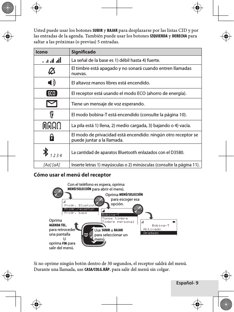 Español- 9Usted♦puede♦usar♦los♦botones♦SUBIR♦y♦BAJAR♦para♦desplazarse♦por♦las♦listas♦CID♦y♦por♦las♦entradas♦de♦la♦agenda.♦También♦puede♦usar♦los♦botones♦IZQUIERDA♦y♦DERECHA♦para♦saltar♦a♦las♦próximas♦(o♦previas)♦5♦entradas.♦Icono SignificadoLa señal de la base es 1) débil hasta 4) fuerte. El timbre está apagado y no sonará cuando entren llamadas nuevas.El altavoz manos libres está encendido.El receptor está usando el modo ECO (ahorro de energía). Tiene un mensaje de voz esperando.El modo bobina-T está encendido (consulte la página 10). La pila está 1) llena, 2) medio cargada, 3) bajando o 4) vacía.PEl modo de privacidad está encendido: ningún otro receptor se puede juntar a la llamada.    1 2 3 4 La cantidad de aparatos Bluetooth enlazados con el D3580.[Aa] [aA] Inserte letras 1) mayúsculas o 2) minúsculas (consulte la página 11).Cómo usar el menú del receptor Si♦no♦oprime♦ningún♦botón♦dentro♦de♦30♦segundos,♦el♦receptor♦saldrá♦del♦menú.♦Durante♦una♦llamada,♦use♦CASA/COLG.RÁP.♦para♦salir♦del♦menú♦sin♦colgar.    Bobina-TActivadoApagadoBobina-TTonos timbreTimbre personalProgr. BluetoothProgr.receptorProgr. baseCon el teléfono es espera, oprima MENÚ/SELECCIÓN para abrir el menú.Oprima MENÚ/SELECCIÓN para escoger esa opción.Use SUBIR o BAJAR para seleccionar un menú.Oprima AGENDA TEL. para retroceder una pantallaUoprima FIN para salir del menú.