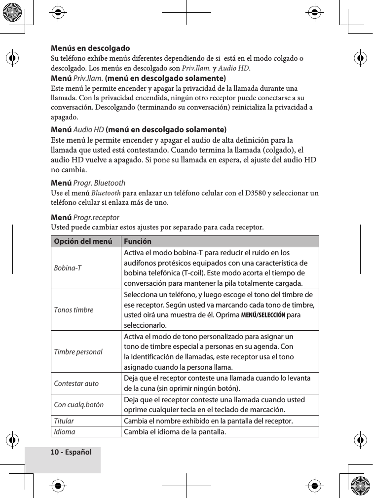 10 - EspañolMenús en descolgadoSu♦teléfono♦exhibe♦menús♦diferentes♦dependiendo♦de♦si♦♦está♦en♦el♦modo♦colgado♦o♦descolgado.♦Los♦menús♦en♦descolgado♦son♦Priv.llam.♦y♦Audio HD.Menú Priv.llam. (menú en descolgado solamente)Este♦menú♦le♦permite♦encender♦y♦apagar♦la♦privacidad♦de♦la♦llamada♦durante♦una♦llamada.♦Con♦la♦privacidad♦encendida,♦ningún♦otro♦receptor♦puede♦conectarse♦a♦su♦conversación.♦Descolgando♦(terminando♦su♦conversación)♦reinicializa♦la♦privacidad♦a♦apagado.Menú Audio HD (menú en descolgado solamente)Este♦menú♦le♦permite♦encender♦y♦apagar♦el♦audio♦de♦alta♦denición♦para♦la♦llamada♦que♦usted♦está♦contestando.♦Cuando♦termina♦la♦llamada♦(colgado),♦el♦audio♦HD♦vuelve♦a♦apagado.♦Si♦pone♦su♦llamada♦en♦espera,♦el♦ajuste♦del♦audio♦HD♦no♦cambia.Menú Progr. BluetoothUse♦el♦menú♦Bluetooth♦para♦enlazar♦un♦teléfono♦celular♦con♦el♦D3580♦y♦seleccionar♦un♦teléfono♦celular♦si♦enlaza♦más♦de♦uno.Menú Progr.receptor Usted♦puede♦cambiar♦estos♦ajustes♦por♦separado♦para♦cada♦receptor.Opción del menú FunciónBobina-TActiva el modo bobina-T para reducir el ruido en los audífonos protésicos equipados con una característica de bobina telefónica (T-coil). Este modo acorta el tiempo de conversación para mantener la pila totalmente cargada.Tonos timbreSelecciona un teléfono, y luego escoge el tono del timbre de ese receptor. Según usted va marcando cada tono de timbre, usted oirá una muestra de él. Oprima MENÚ/SELECCIÓN para seleccionarlo.Timbre personalActiva el modo de tono personalizado para asignar un tono de timbre especial a personas en su agenda. Con la Identificación de llamadas, este receptor usa el tono asignado cuando la persona llama. Contestar autoDeja que el receptor conteste una llamada cuando lo levanta de la cuna (sin oprimir ningún botón).Con cualq.botónDeja que el receptor conteste una llamada cuando usted oprime cualquier tecla en el teclado de marcación.TitularCambia el nombre exhibido en la pantalla del receptor.IdiomaCambia el idioma de la pantalla.