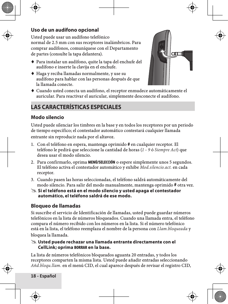 18 - EspañolUso de un audífono opcionalUsted♦puede♦usar♦un♦audífono♦telefóniconormal♦de♦2.5♦mm♦con♦sus♦receptores♦inalámbricos.♦Para♦comprar♦audífonos,♦comuníquese♦con♦el♦Departamento♦de♦partes♦(consulte♦la♦tapa♦delantera).♦♦Para♦instalar♦un♦audífono,♦quite♦la♦tapa♦del♦enchufe♦del♦audífono♦e♦inserte♦la♦clavija♦en♦el♦enchufe.♦♦Haga♦y♦reciba♦llamadas♦normalmente,♦y♦use♦su♦audífono♦para♦hablar♦con♦las♦personas♦después♦de♦que♦la♦llamada♦conecte.♦♦Cuando♦usted♦conecta♦un♦audífono,♦el♦receptor♦enmudece♦automáticamente♦el♦auricular.♦Para♦reactivar♦el♦auricular,♦simplemente♦desconecte♦el♦audífono.LAS CARACTERÍSTICAS ESPECIALESModo silencioUsted♦puede♦silenciar♦los♦timbres♦en♦la♦base♦y♦en♦todos♦los♦receptores♦por♦un♦periodo♦de♦tiempo♦específico;♦el♦contestador♦automático♦contestará♦cualquier♦llamada♦entrante♦sin♦reproducir♦nada♦por♦el♦altavoz.♦1.♦ Con♦el♦teléfono♦en♦espera,♦mantenga♦oprimido♦#♦en♦cualquier♦receptor.♦El♦teléfono♦le♦pedirá♦que♦seleccione♦la♦cantidad♦de♦horas♦(1♦-♦9♦ó♦Siempre Act)♦que♦desea♦usar♦el♦modo♦silencio.♦2.♦ Para♦confirmarlo,♦oprima♦MENÚ/SELECCIÓN♦o♦espere♦simplemente♦unos♦5♦segundos.♦El♦teléfono♦activa♦el♦contestador♦automático♦y♦exhibe♦Mod.silencio.act.♦en♦cada♦receptor.3.♦ Cuando♦pasen♦las♦horas♦seleccionadas,♦el♦teléfono♦saldrá♦automáticamente♦del♦modo♦silencio.♦Para♦salir♦del♦modo♦manualmente,♦mantenga♦oprimido♦#♦otra♦vez. #Si el teléfono está en el modo silencio y usted apaga el contestador automático, el teléfono saldrá de ese modo.Bloqueo de llamadasSi♦suscribe♦el♦servicio♦de♦Identificación♦de♦llamadas,♦usted♦puede♦guardar♦números♦telefónicos♦en♦la♦lista♦de♦números♦bloqueados.♦Cuando♦una♦llamada♦entra,♦el♦teléfono♦compara♦el♦número♦recibido♦con♦los♦números♦en♦la♦lista.♦Si♦el♦número♦telefónico♦está♦en♦la♦lista,♦el♦teléfono♦reemplaza♦el♦nombre♦de♦la♦persona♦con♦Llam.bloqueada♦y♦bloquea♦la♦llamada.♦ #Usted puede rechazar una llamada entrante directamente con el CellLink; oprima BORRAR en la base.La♦lista♦de♦números♦telefónicos♦bloqueados♦aguanta♦20♦entradas,♦y♦todos♦los♦receptores♦comparten♦la♦misma♦lista.♦Usted♦puede♦añadir♦entradas♦seleccionando♦Añd.bloqu.llam.♦en♦el♦menú♦CID,♦el♦cual♦aparece♦después♦de♦revisar♦el♦registro♦CID,♦