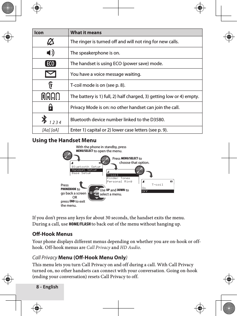 8 - EnglishIcon What it meansThe ringer is turned off and will not ring for new calls.The speakerphone is on.The handset is using ECO (power save) mode.You have a voice message waiting.T-coil mode is on (see p. 8). The battery is 1) full, 2) half charged, 3) getting low or 4) empty.PPrivacy Mode is on: no other handset can join the call.     1 2 3 4Bluetooth device number linked to the D3580.[Aa] [aA]Enter 1) capital or 2) lower case letters (see p. 9).Using the Handset Menu If♦you♦don&apos;t♦press♦any♦keys♦for♦about♦30♦seconds,♦the♦handset♦exits♦the♦menu.♦During♦a♦call,♦use♦Home/FlasH to♦back♦out♦of♦the♦menu♦without♦hanging♦up.♦♦O-Hook MenusYour♦phone♦displays♦different♦menus♦depending♦on♦whether♦you♦are♦on-hook♦or♦off-hook.♦Off-hook♦menus♦are♦Call Privacy♦and♦HD Audio.Call Privacy Menu (O-Hook Menu Only)This♦menu♦lets♦you♦turn♦Call♦Privacy♦on♦and♦off♦during♦a♦call.♦With♦Call♦Privacy♦turned♦on,♦no♦other♦handsets♦can♦connect♦with♦your♦conversation.♦Going♦on-hook♦(ending♦your♦conversation)♦resets♦Call♦Privacy♦to♦off.Bluetooth SetupHandset SetupBase Setup     T-coilOnOffT-coilRinger TonesPersonal RingUse UP and DOWN to select a menu.With the phone in standby, press MENU/SELECT to open the menu.Press MENU/SELECT to choose that option.Press PHONEBOOK to go back a screenORpress END to exit the menu.