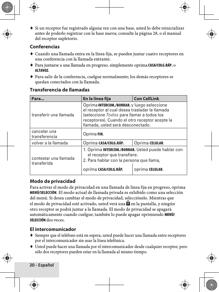 20 - Español♦♦Si♦un♦receptor♦fue♦registrado♦alguna♦vez♦con♦una♦base,♦usted♦lo♦debe♦reinicializar♦antes♦de♦poderlo♦registrar♦con♦la♦base♦nueva;♦consulte♦la♦página♦28,♦o♦el♦manual♦del♦receptor♦supletorio.Conferencias♦♦Cuando♦una♦llamada♦entra♦en♦la♦línea♦fija,♦se♦pueden♦juntar♦cuatro♦receptores♦en♦una♦conferencia♦con♦la♦llamada♦entrante.♦♦♦Para♦juntarse♦a♦una♦llamada♦en♦progreso,♦simplemente♦oprima CASA/COLG.RÁP. o ALTAVOZ.♦♦Para♦salir♦de♦la♦conferencia,♦cuelgue♦normalmente;♦los♦demás♦receptores♦se♦quedan♦conectados♦con♦la♦llamada.♦Transferencia de llamadasPara... En la línea fija Con CellLinktransferir una llamadaOprima INTERCOM./BORRAR. y luego seleccione el receptor al cual desea trasladar la llamada (seleccione Todos para llamar a todos los receptores). Cuando el otro receptor acepte la llamada, usted será desconectado.cancelar una transferenciaOprima FIN. volver a la llamada Oprima CASA/COLG.RÁP.Oprima CELULAR.contestar una llamada transferida1. Oprima INTERCOM./BORRAR. Usted puede hablar con      el receptor que transfiere.2. Para hablar con la persona que llama,oprima CASA/COLG.RÁP.oprima CELULAR.Modo de privacidadPara♦activar♦el♦modo♦de♦privacidad♦en♦una♦llamada♦de♦línea♦fija♦en♦progreso,♦oprima♦MENÚ/SELECCIÓN.♦El♦modo♦actual♦de♦llamada♦privada♦es♦exhibido♦como♦una♦selección♦del♦menú.♦Si♦desea♦cambiar♦el♦modo♦de♦privacidad,♦selecciónelo.♦Mientras♦que♦el♦modo♦de♦privacidad♦esté♦activado,♦usted♦verá♦una♦P♦en♦la♦pantalla,♦y♦ningún♦otro♦receptor♦se♦podrá♦juntar♦a♦la♦llamada.♦El♦modo♦de♦privacidad♦se♦apagará♦automáticamente♦cuando♦cuelgue;♦también♦lo♦puede♦apagar♦oprimiendo♦MENÚ/SELECCIÓN dos♦veces.El intercomunicador♦♦Siempre♦que♦el♦teléfono♦está♦en♦espera,♦usted♦puede♦hacer♦una♦llamada♦entre♦receptores♦por♦el♦intercomunicador♦sin♦usar♦la♦línea♦telefónica.♦♦Usted♦puede♦hacer♦una♦llamada♦por♦el♦intercomunicador♦desde♦cualquier♦receptor,♦pero♦sólo♦dos♦receptores♦pueden♦estar♦en♦la♦llamada♦al♦mismo♦tiempo.