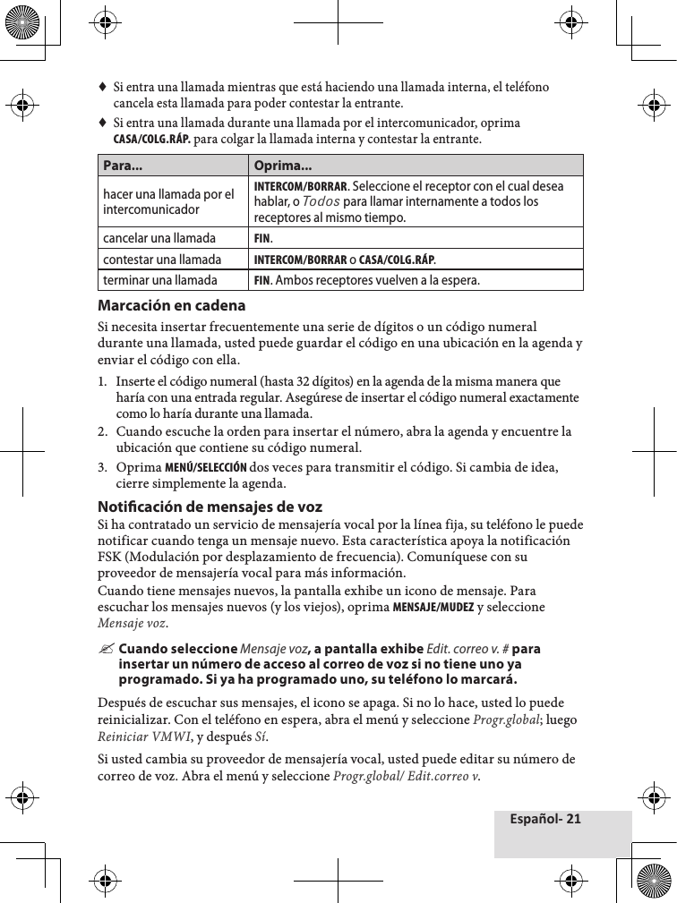 Español- 21♦♦Si♦entra♦una♦llamada♦mientras♦que♦está♦haciendo♦una♦llamada♦interna,♦el♦teléfono♦cancela♦esta♦llamada♦para♦poder♦contestar♦la♦entrante.♦♦Si♦entra♦una♦llamada♦durante♦una♦llamada♦por♦el♦intercomunicador,♦oprima♦CASA/COLG.RÁP.♦para♦colgar♦la♦llamada♦interna♦y♦contestar♦la♦entrante.♦Para... Oprima...hacer una llamada por el intercomunicadorINTERCOM/BORRAR. Seleccione el receptor con el cual desea hablar, o Todos para llamar internamente a todos los receptores al mismo tiempo.cancelar una llamadaFIN.contestar una llamadaINTERCOM/BORRAR o CASA/COLG.RÁP.terminar una llamadaFIN. Ambos receptores vuelven a la espera.Marcación en cadena Si♦necesita♦insertar♦frecuentemente♦una♦serie♦de♦dígitos♦o♦un♦código♦numeral♦durante♦una♦llamada,♦usted♦puede♦guardar♦el♦código♦en♦una♦ubicación♦en♦la♦agenda♦y♦enviar♦el♦código♦con♦ella.1.♦ Inserte♦el♦código♦numeral♦(hasta♦32♦dígitos)♦en♦la♦agenda♦de♦la♦misma♦manera♦que♦haría♦con♦una♦entrada♦regular.♦Asegúrese♦de♦insertar♦el♦código♦numeral♦exactamente♦como♦lo♦haría♦durante♦una♦llamada.♦2.♦ Cuando♦escuche♦la♦orden♦para♦insertar♦el♦número,♦abra♦la♦agenda♦y♦encuentre♦la♦ubicación♦que♦contiene♦su♦código♦numeral.3.♦ Oprima♦MENÚ/SELECCIÓN dos♦veces♦para♦transmitir♦el♦código.♦Si♦cambia♦de♦idea,♦cierre♦simplemente♦la♦agenda.Noticación de mensajes de voz Si♦ha♦contratado♦un♦servicio♦de♦mensajería♦vocal♦por♦la♦línea♦fija,♦su♦teléfono♦le♦puede♦notificar♦cuando♦tenga♦un♦mensaje♦nuevo.♦Esta♦característica♦apoya♦la♦notificación♦FSK♦(Modulación♦por♦desplazamiento♦de♦frecuencia).♦Comuníquese♦con♦su♦proveedor♦de♦mensajería♦vocal♦para♦más♦información.Cuando♦tiene♦mensajes♦nuevos,♦la♦pantalla♦exhibe♦un♦icono♦de♦mensaje.♦Para♦escuchar♦los♦mensajes♦nuevos♦(y♦los♦viejos),♦oprima♦MENSAJE/MUDEZ♦y♦seleccione♦Mensaje voz. &quot;Cuando seleccione Mensaje voz, a pantalla exhibe Edit. correo v. # para insertar un número de acceso al correo de voz si no tiene uno ya programado. Si ya ha programado uno, su teléfono lo marcará.Después♦de♦escuchar♦sus♦mensajes,♦el♦icono♦se♦apaga.♦Si♦no♦lo♦hace,♦usted♦lo♦puede♦reinicializar.♦Con♦el♦teléfono♦en♦espera,♦abra♦el♦menú♦y♦seleccione♦Progr.global;♦luego♦Reiniciar VMWI,♦y♦después♦Sí.Si♦usted♦cambia♦su♦proveedor♦de♦mensajería♦vocal,♦usted♦puede♦editar♦su♦número♦de♦correo♦de♦voz.♦Abra♦el♦menú♦y♦seleccione♦Progr.global/ Edit.correo v.