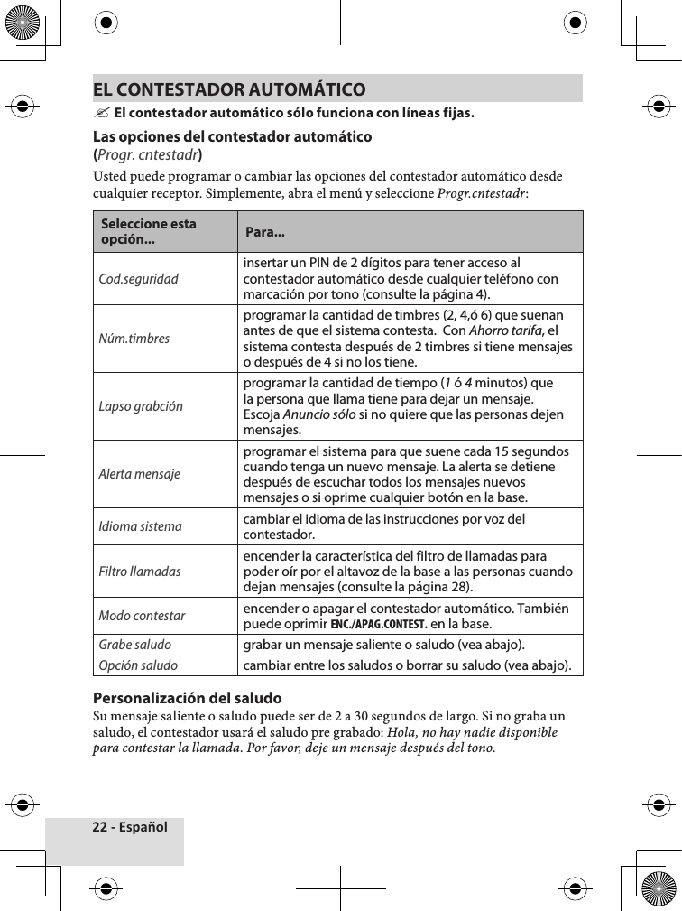 22 - EspañolEL CONTESTADOR AUTOMÁTICO &quot;El contestador automático sólo funciona con líneas fijas. Las opciones del contestador automático (Progr. cntestadr)Usted♦puede♦programar♦o♦cambiar♦las♦opciones♦del♦contestador♦automático♦desde♦cualquier♦receptor.♦Simplemente,♦abra♦el♦menú♦y♦seleccione♦Progr.cntestadr:Seleccione esta opción... Para...Cod.seguridadinsertar un PIN de 2 dígitos para tener acceso al contestador automático desde cualquier teléfono con marcación por tono (consulte la página 4).Núm.timbresprogramar la cantidad de timbres (2, 4,ó 6) que suenan antes de que el sistema contesta.  Con Ahorro tarifa, el sistema contesta después de 2 timbres si tiene mensajes o después de 4 si no los tiene.Lapso grabciónprogramar la cantidad de tiempo (1 ó 4 minutos) que la persona que llama tiene para dejar un mensaje. Escoja Anuncio sólo si no quiere que las personas dejen mensajes.Alerta mensajeprogramar el sistema para que suene cada 15 segundos cuando tenga un nuevo mensaje. La alerta se detiene después de escuchar todos los mensajes nuevos mensajes o si oprime cualquier botón en la base.Idioma sistemacambiar el idioma de las instrucciones por voz del contestador.Filtro llamadasencender la característica del filtro de llamadas para poder oír por el altavoz de la base a las personas cuando dejan mensajes (consulte la página 28).Modo contestarencender o apagar el contestador automático. También puede oprimir ENC./APAG.CONTEST. en la base.Grabe saludo grabar un mensaje saliente o saludo (vea abajo).Opción saludo cambiar entre los saludos o borrar su saludo (vea abajo).Personalización del saludoSu♦mensaje♦saliente♦o♦saludo♦puede♦ser♦de♦2♦a♦30♦segundos♦de♦largo.♦Si♦no♦graba♦un♦saludo,♦el♦contestador♦usará♦el♦saludo♦pre♦grabado:♦Hola, no hay nadie disponible para contestar la llamada. Por favor, deje un mensaje después del tono.