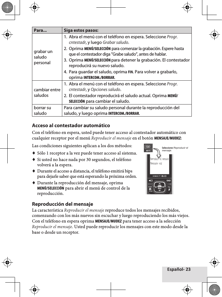 Español- 23Para... Siga estos pasos:grabar un saludo personal1.  Abra el menú con el teléfono en espera. Seleccione Progr.cntestadr, y luego Grabar saludo.2.  Oprima MENÚ/SELECCIÓN para comenzar la grabación. Espere hasta que el contestador diga ”Grabe saludo”, antes de hablar.3.  Oprima MENÚ/SELECCIÓN para detener la grabación. El contestador reproducirá su nuevo saludo.4.  Para guardar el saludo, oprima FIN. Para volver a grabarlo, oprima INTERCOM./BORRAR.cambiar entre saludos1.  Abra el menú con el teléfono en espera. Seleccione Progr.cntestadr, y Opciones saludo.2.  El contestador reproducirá el saludo actual. Oprima MENÚ/SELECCIÓN para cambiar el saludo.borrar su saludoPara cambiar su saludo personal durante la reproducción del saludo, y luego oprima INTERCOM./BORRAR.Acceso al contestador automáticoCon♦el♦teléfono♦en♦espera,♦usted♦puede♦tener♦acceso♦al♦contestador♦automático♦con♦cualquier♦receptor♦por♦el♦menú♦Reproducir el mensaje♦en♦el♦botón♦MENSAJE/MUDEZ:Las♦condiciones♦siguientes♦aplican♦a♦los♦dos♦métodos:♦♦Sólo♦1♦receptor♦a♦la♦vez♦puede♦tener♦acceso♦al♦sistema.♦♦Si♦usted♦no♦hace♦nada♦por♦30♦segundos,♦el♦teléfono♦volverá♦a♦la♦espera.♦♦Durante♦el♦acceso♦a♦distancia,♦el♦teléfono♦emitirá♦bips♦para♦dejarle♦saber♦que♦está♦esperando♦la♦próxima♦orden.♦♦Durante♦la♦reproducción♦del♦mensaje,♦oprima♦MENÚ/SELECCIÓN♦para♦abrir♦el♦menú♦de♦control♦de♦la♦reproducción.Reproducción del mensaje La♦característica♦Reproducir el mensaje♦reproduce♦todos♦los♦mensajes♦recibidos,♦comenzando♦con♦los♦más♦nuevos♦sin♦escuchar♦y♦luego♦reproduciendo♦los♦más♦viejos.♦Con♦el♦teléfono♦en♦espera♦oprima♦MENSAJE/MUDEZ♦para♦tener♦acceso♦a♦la♦selección♦Reproducir el mensaje.♦Usted♦puede♦reproducir♦los♦mensajes♦con♦este♦modo♦desde♦la♦base♦o♦desde♦un♦receptor.Reproducir el mensajeMensaje vozSeleccione Reproducir el mensaje.