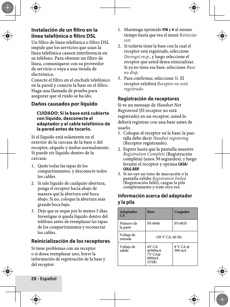 28 - EspañolInstalación de un ltro en la línea telefónica o ltro DSLUn♦filtro♦de♦línea♦telefónica♦o♦filtro♦DSL♦impide♦que♦los♦servicios♦que♦usan♦la♦línea♦telefónica♦causen♦interferencia♦en♦su♦teléfono.♦Para♦obtener♦un♦filtro♦de♦línea,♦comuníquese♦con♦su♦proveedor♦de♦servicio♦o♦vaya♦a♦una♦tienda♦de♦electrónica.Conecte♦el♦filtro♦en♦el♦enchufe♦telefónico♦en♦la♦pared♦y♦conecte♦la♦base♦en♦el♦filtro.♦Haga♦una♦llamada♦de♦prueba♦para♦asegurar♦que♦el♦ruido♦se♦ha♦ido.Daños causados por líquidoCUIDADO: Si la base está cubierta con líquido, desconecte el adaptador y el cable telefónico de la pared antes de tocarlo.Si♦el♦líquido♦está♦solamente♦en♦el♦exterior♦de♦la♦carcasa♦de♦la♦base♦o♦del♦receptor,♦séquelo♦y♦úselos♦normalmente.♦Si♦puede♦oír♦líquido♦dentro♦de♦la♦carcasa:1.♦ Quite♦todas♦las♦tapas♦de♦los♦compartimientos,♦y♦desconecte♦todos♦los♦cables.2.♦ Si♦sale♦líquido♦de♦cualquier♦abertura,♦ponga♦el♦receptor♦hacia♦abajo♦de♦manera♦que♦la♦abertura♦esté♦boca♦abajo.♦Si♦no,♦coloque♦la♦abertura♦más♦grande♦boca♦bajo.3.♦ Deje♦que♦se♦seque♦por♦lo♦menos♦3♦días.♦Investigue♦si♦queda♦líquido♦dentro♦del♦teléfono♦antes♦de♦reemplazar♦las♦tapas♦de♦los♦compartimientos♦y♦reconectar♦los♦cables.Reinicialización de los receptoresSi♦tiene♦problemas♦con♦un♦receptor♦o♦si♦desea♦reemplazar♦uno,♦borre♦la♦información♦de♦registración♦de♦la♦base♦y♦del♦receptor:1.♦ Mantenga♦oprimido♦FIN♦y♦#♦al♦mismo♦tiempo♦hasta♦que♦vea♦el♦menú♦Reiniciar sist.2.♦ Si♦todavía♦tiene♦la♦base♦con♦la♦cual♦el♦receptor♦está♦registrado,♦seleccione♦Desregst.recp.,♦y♦luego♦seleccione♦el♦receptor♦que♦usted♦desea♦reinicializar.♦Si♦ya♦no♦tiene♦esa♦base,♦seleccione♦Base no disp.3.♦ Para♦confirmar,♦seleccione♦Sí.♦El♦receptor♦exhibirá♦Receptor no está registrado.Registración de receptoresSi♦ve♦un♦mensaje♦de♦Handset Not Registered♦(El♦receptor♦no♦está♦registrado)♦en♦un♦receptor,♦usted♦lo♦deberá♦registrar♦con♦una♦base♦antes♦de♦usarlo.1.♦ Coloque♦el♦receptor♦en♦la♦base;♦la♦pan-talla♦debe♦decir♦Handset registering(Receptor♦registrando).2.♦ Espere♦hasta♦que♦la♦pantalla♦muestre♦Registration Complete♦(Registración♦completa)♦(unos♦30♦segundos),♦y♦luego♦levante♦el♦receptor♦y♦oprima♦CASA/COLG.RÁP.3.♦ Si♦no♦oye♦un♦tono♦de♦marcación♦o♦la♦pantalla♦exhibe♦Registration Failed♦(Registración♦falló),♦cargue♦la♦pila♦completamente♦y♦trate♦otra♦vez.Información acerca del adaptador y la pilaAdaptador CABase CargadorNúmero♦de♦la♦parte PS-0046 PS-0035Voltaje♦de♦entrada 120♦V♦CA,♦60♦HzVoltaje♦de♦salida 6V♦CA♦@500mA7V♦CA@800mA♦(USB)8♦V♦CA♦@♦300♦mA