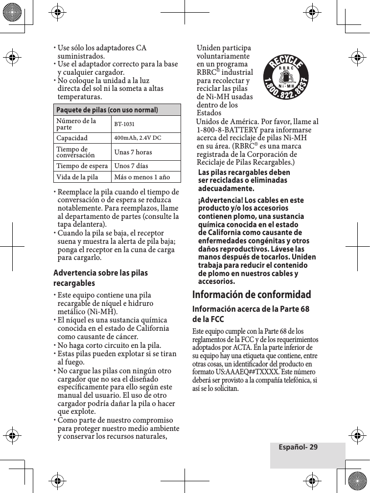 Español- 29♦xUse♦sólo♦los♦adaptadores♦CA♦suministrados.♦xUse♦el♦adaptador♦correcto♦para♦la♦base♦y♦cualquier♦cargador.♦xNo♦coloque♦la♦unidad♦a♦la♦luz♦directa♦del♦sol♦ni♦la♦someta♦a♦altas♦temperaturas.Paquete de pilas (con uso normal)Número♦de♦la♦parte BT-1031Capacidad 400mAh,♦2.4V♦DCTiempo♦de♦conversación Unas♦7♦horasTiempo♦de♦espera Unos♦7♦díasVida♦de♦la♦pila Más♦o♦menos♦1♦año♦xReemplace♦la♦pila♦cuando♦el♦tiempo♦de♦conversación♦o♦de♦espera♦se♦reduzca♦notablemente.♦Para♦reemplazos,♦llame♦al♦departamento♦de♦partes♦(consulte♦la♦tapa♦delantera).♦xCuando♦la♦pila♦se♦baja,♦el♦receptor♦suena♦y♦muestra♦la♦alerta♦de♦pila♦baja;♦ponga♦el♦receptor♦en♦la♦cuna♦de♦carga♦para♦cargarlo.♦Advertencia sobre las pilas recargables ♦xEste♦equipo♦contiene♦una♦pila♦recargable♦de♦níquel♦e♦hidruro♦metálico♦(Ni-MH).♦xEl♦níquel♦es♦una♦sustancia♦química♦conocida♦en♦el♦estado♦de♦California♦como♦causante♦de♦cáncer.♦xNo♦haga♦corto♦circuito♦en♦la♦pila.♦xEstas♦pilas♦pueden♦explotar♦si♦se♦tiran♦al♦fuego.♦xNo♦cargue♦las♦pilas♦con♦ningún♦otro♦cargador♦que♦no♦sea♦el♦diseñado♦especícamente♦para♦ello♦según♦este♦manual♦del♦usuario.♦El♦uso♦de♦otro♦cargador♦podría♦dañar♦la♦pila♦o♦hacer♦que♦explote.♦xComo♦parte♦de♦nuestro♦compromiso♦para♦proteger♦nuestro♦medio♦ambiente♦y♦conservar♦los♦recursos♦naturales,♦Uniden♦participa♦voluntariamente♦en♦un♦programa♦RBRC®♦industrial♦para♦recolectar♦y♦reciclar♦las♦pilas♦de♦Ni-MH♦usadas♦dentro♦de♦los♦Estados♦♦♦Unidos♦de♦América.♦Por♦favor,♦llame♦al♦1-800-8-BATTERY♦para♦informarse♦acerca♦del♦reciclaje♦de♦pilas♦Ni-MH♦en♦su♦área.♦(RBRC®♦es♦una♦marca♦registrada♦de♦la♦Corporación♦de♦Reciclaje♦de♦Pilas♦Recargables.)♦Las pilas recargables deben ser recicladas o eliminadas adecuadamente.¡Advertencia! Los cables en este producto y/o los accesorios contienen plomo, una sustancia química conocida en el estado de California como causante de enfermedades congénitas y otros daños reproductivos. Lávese las manos después de tocarlos. Uniden trabaja para reducir el contenido de plomo en nuestros cables y accesorios.Información de conformidadInformación acerca de la Parte 68 de la FCCEste♦equipo♦cumple♦con♦la♦Parte♦68♦de♦los♦reglamentos♦de♦la♦FCC♦y♦de♦los♦requerimientos♦adoptados♦por♦ACTA.♦En♦la♦parte♦inferior♦de♦su♦equipo♦hay♦una♦etiqueta♦que♦contiene,♦entre♦otras♦cosas,♦un♦identicador♦del♦producto♦en♦formato♦US:AAAEQ##TXXXX.♦Este♦número♦deberá♦ser♦provisto♦a♦la♦compañía♦telefónica,♦si♦así♦se♦lo♦solicitan.