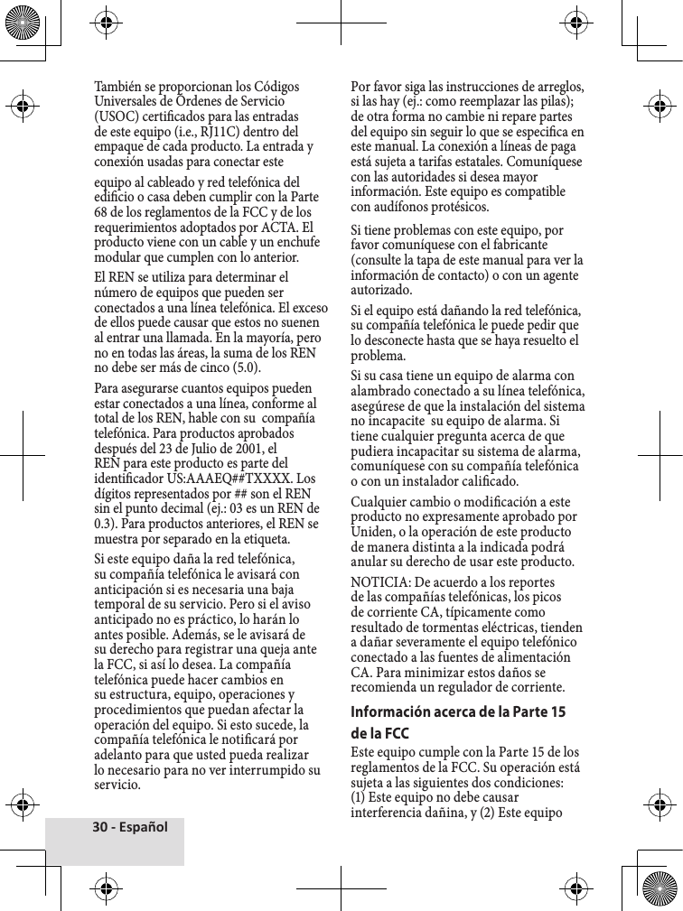 30 - EspañolTambién♦se♦proporcionan♦los♦Códigos♦Universales♦de♦Órdenes♦de♦Servicio♦(USOC)♦certicados♦para♦las♦entradas♦de♦este♦equipo♦(i.e.,♦RJ11C)♦dentro♦del♦empaque♦de♦cada♦producto.♦La♦entrada♦y♦conexión♦usadas♦para♦conectar♦este♦equipo♦al♦cableado♦y♦red♦telefónica♦del♦edicio♦o♦casa♦deben♦cumplir♦con♦la♦Parte♦68♦de♦los♦reglamentos♦de♦la♦FCC♦y♦de♦los♦requerimientos♦adoptados♦por♦ACTA.♦El♦producto♦viene♦con♦un♦cable♦y♦un♦enchufe♦modular♦que♦cumplen♦con♦lo♦anterior.El♦REN♦se♦utiliza♦para♦determinar♦el♦número♦de♦equipos♦que♦pueden♦ser♦conectados♦a♦una♦línea♦telefónica.♦El♦exceso♦de♦ellos♦puede♦causar♦que♦estos♦no♦suenen♦al♦entrar♦una♦llamada.♦En♦la♦mayoría,♦pero♦no♦en♦todas♦las♦áreas,♦la♦suma♦de♦los♦REN♦no♦debe♦ser♦más♦de♦cinco♦(5.0).Para♦asegurarse♦cuantos♦equipos♦pueden♦estar♦conectados♦a♦una♦línea,♦conforme♦al♦total♦de♦los♦REN,♦hable♦con♦su♦♦compañía♦telefónica.♦Para♦productos♦aprobados♦después♦del♦23♦de♦Julio♦de♦2001,♦el♦REN♦para♦este♦producto♦es♦parte♦del♦identicador♦US:AAAEQ##TXXXX.♦Los♦dígitos♦representados♦por♦##♦son♦el♦REN♦sin♦el♦punto♦decimal♦(ej.:♦03♦es♦un♦REN♦de♦0.3).♦Para♦productos♦anteriores,♦el♦REN♦se♦muestra♦por♦separado♦en♦la♦etiqueta.Si♦este♦equipo♦daña♦la♦red♦telefónica,♦su♦compañía♦telefónica♦le♦avisará♦con♦anticipación♦si♦es♦necesaria♦una♦baja♦temporal♦de♦su♦servicio.♦Pero♦si♦el♦aviso♦anticipado♦no♦es♦práctico,♦lo♦harán♦lo♦antes♦posible.♦Además,♦se♦le♦avisará♦de♦su♦derecho♦para♦registrar♦una♦queja♦ante♦la♦FCC,♦si♦así♦lo♦desea.♦La♦compañía♦telefónica♦puede♦hacer♦cambios♦en♦su♦estructura,♦equipo,♦operaciones♦y♦procedimientos♦que♦puedan♦afectar♦la♦operación♦del♦equipo.♦Si♦esto♦sucede,♦la♦compañía♦telefónica♦le♦noticará♦por♦adelanto♦para♦que♦usted♦pueda♦realizar♦lo♦necesario♦para♦no♦ver♦interrumpido♦su♦servicio.Por♦favor♦siga♦las♦instrucciones♦de♦arreglos,♦si♦las♦hay♦(ej.:♦como♦reemplazar♦las♦pilas);♦de♦otra♦forma♦no♦cambie♦ni♦repare♦partes♦del♦equipo♦sin♦seguir♦lo♦que♦se♦especica♦en♦este♦manual.♦La♦conexión♦a♦líneas♦de♦paga♦está♦sujeta♦a♦tarifas♦estatales.♦Comuníquese♦con♦las♦autoridades♦si♦desea♦mayor♦información.♦Este♦equipo♦es♦compatible♦con♦audífonos♦protésicos.Si♦tiene♦problemas♦con♦este♦equipo,♦por♦favor♦comuníquese♦con♦el♦fabricante♦(consulte♦la♦tapa♦de♦este♦manual♦para♦ver♦la♦información♦de♦contacto)♦o♦con♦un♦agente♦autorizado.Si♦el♦equipo♦está♦dañando♦la♦red♦telefónica,♦su♦compañía♦telefónica♦le♦puede♦pedir♦que♦lo♦desconecte♦hasta♦que♦se♦haya♦resuelto♦el♦problema.Si♦su♦casa♦tiene♦un♦equipo♦de♦alarma♦con♦alambrado♦conectado♦a♦su♦línea♦telefónica,♦asegúrese♦de♦que♦la♦instalación♦del♦sistema♦no♦incapacite♦♦su♦equipo♦de♦alarma.♦Si♦tiene♦cualquier♦pregunta♦acerca♦de♦que♦pudiera♦incapacitar♦su♦sistema♦de♦alarma,♦comuníquese♦con♦su♦compañía♦telefónica♦o♦con♦un♦instalador♦calicado.Cualquier♦cambio♦o♦modicación♦a♦este♦producto♦no♦expresamente♦aprobado♦por♦Uniden,♦o♦la♦operación♦de♦este♦producto♦de♦manera♦distinta♦a♦la♦indicada♦podrá♦anular♦su♦derecho♦de♦usar♦este♦producto.NOTICIA:♦De♦acuerdo♦a♦los♦reportes♦de♦las♦compañías♦telefónicas,♦los♦picos♦de♦corriente♦CA,♦típicamente♦como♦resultado♦de♦tormentas♦eléctricas,♦tienden♦a♦dañar♦severamente♦el♦equipo♦telefónico♦conectado♦a♦las♦fuentes♦de♦alimentación♦CA.♦Para♦minimizar♦estos♦daños♦se♦recomienda♦un♦regulador♦de♦corriente.Información acerca de la Parte 15 de la FCCEste♦equipo♦cumple♦con♦la♦Parte♦15♦de♦los♦reglamentos♦de♦la♦FCC.♦Su♦operación♦está♦sujeta♦a♦las♦siguientes♦dos♦condiciones:♦(1)♦Este♦equipo♦no♦debe♦causar♦interferencia♦dañina,♦y♦(2)♦Este♦equipo♦