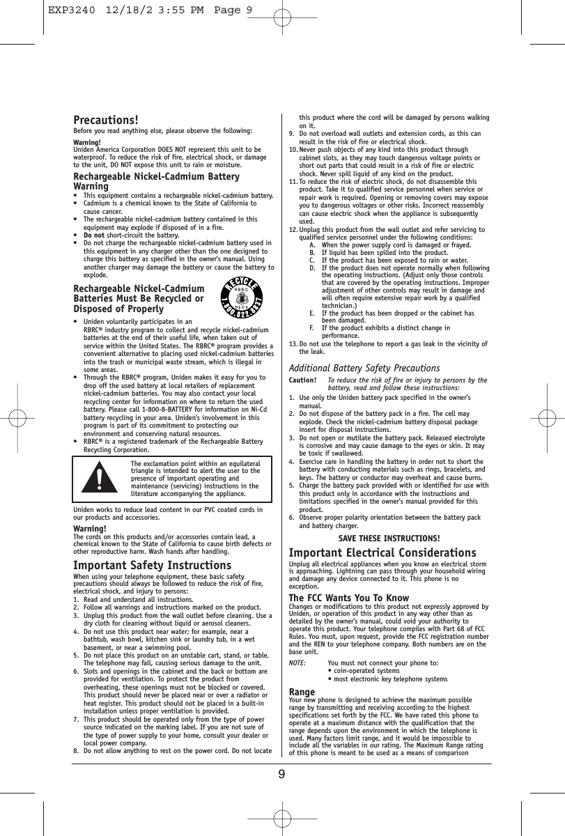 9Precautions!Before you read anything else, please observe the following:Warning!Uniden America Corporation DOES NOT represent this unit to bewaterproof. To reduce the risk of fire, electrical shock, or damageto the unit, DO NOT expose this unit to rain or moisture. Rechargeable Nickel-Cadmium BatteryWarning• This equipment contains a rechargeable nickel-cadmium battery.• Cadmium is a chemical known to the State of California tocause cancer.• The rechargeable nickel-cadmium battery contained in thisequipment may explode if disposed of in a fire.•Do not short-circuit the battery.• Do not charge the rechargeable nickel-cadmium battery used inthis equipment in any charger other than the one designed tocharge this battery as specified in the owner’s manual. Usinganother charger may damage the battery or cause the battery toexplode.Rechargeable Nickel-CadmiumBatteries Must Be Recycled orDisposed of Properly• Uniden voluntarily participates in anRBRC® industry program to collect and recycle nickel-cadmiumbatteries at the end of their useful life, when taken out ofservice within the United States. The RBRC® program provides aconvenient alternative to placing used nickel-cadmium batteriesinto the trash or municipal waste stream, which is illegal insome areas.• Through the RBRC® program, Uniden makes it easy for you todrop off the used battery at local retailers of replacementnickel-cadmium batteries. You may also contact your localrecycling center for information on where to return the usedbattery. Please call 1-800-8-BATTERY for information on Ni-Cdbattery recycling in your area. Uniden&apos;s involvement in thisprogram is part of its commitment to protecting ourenvironment and conserving natural resources.• RBRC® is a registered trademark of the Rechargeable BatteryRecycling Corporation.Uniden works to reduce lead content in our PVC coated cords inour products and accessories.Warning!The cords on this products and/or accessories contain lead, achemical known to the State of California to cause birth defects orother reproductive harm. Wash hands after handling.Important Safety InstructionsWhen using your telephone equipment, these basic safetyprecautions should always be followed to reduce the risk of fire,electrical shock, and injury to persons:1. Read and understand all instructions.2. Follow all warnings and instructions marked on the product.3. Unplug this product from the wall outlet before cleaning. Use adry cloth for cleaning without liquid or aerosol cleaners.4. Do not use this product near water; for example, near abathtub, wash bowl, kitchen sink or laundry tub, in a wetbasement, or near a swimming pool.5. Do not place this product on an unstable cart, stand, or table.The telephone may fall, causing serious damage to the unit.6. Slots and openings in the cabinet and the back or bottom areprovided for ventilation. To protect the product fromoverheating, these openings must not be blocked or covered.This product should never be placed near or over a radiator orheat register. This product should not be placed in a built-ininstallation unless proper ventilation is provided.7. This product should be operated only from the type of powersource indicated on the marking label. If you are not sure ofthe type of power supply to your home, consult your dealer orlocal power company.8. Do not allow anything to rest on the power cord. Do not locatethis product where the cord will be damaged by persons walkingon it.9. Do not overload wall outlets and extension cords, as this canresult in the risk of fire or electrical shock.10. Never push objects of any kind into this product throughcabinet slots, as they may touch dangerous voltage points orshort out parts that could result in a risk of fire or electricshock. Never spill liquid of any kind on the product.11. To reduce the risk of electric shock, do not disassemble thisproduct. Take it to qualified service personnel when service orrepair work is required. Opening or removing covers may exposeyou to dangerous voltages or other risks. Incorrect reassemblycan cause electric shock when the appliance is subsequentlyused.12. Unplug this product from the wall outlet and refer servicing toqualified service personnel under the following conditions:A. When the power supply cord is damaged or frayed.B. If liquid has been spilled into the product.C. If the product has been exposed to rain or water.D. If the product does not operate normally when followingthe operating instructions. (Adjust only those controlsthat are covered by the operating instructions. Improperadjustment of other controls may result in damage andwill often require extensive repair work by a qualifiedtechnician.)E. If the product has been dropped or the cabinet hasbeen damaged.F. If the product exhibits a distinct change inperformance.13. Do not use the telephone to report a gas leak in the vicinity ofthe leak.Additional Battery Safety PrecautionsCaution! To reduce the risk of fire or injury to persons by thebattery, read and follow these instructions:1. Use only the Uniden battery pack specified in the owner’smanual. 2. Do not dispose of the battery pack in a fire. The cell mayexplode. Check the nickel-cadmium battery disposal packageinsert for disposal instructions.3. Do not open or mutilate the battery pack. Released electrolyteis corrosive and may cause damage to the eyes or skin. It maybe toxic if swallowed.4. Exercise care in handling the battery in order not to short thebattery with conducting materials such as rings, bracelets, andkeys. The battery or conductor may overheat and cause burns.5. Charge the battery pack provided with or identified for use withthis product only in accordance with the instructions andlimitations specified in the owner’s manual provided for thisproduct.6. Observe proper polarity orientation between the battery packand battery charger.SAVE THESE INSTRUCTIONS!Important Electrical ConsiderationsUnplug all electrical appliances when you know an electrical stormis approaching. Lightning can pass through your household wiringand damage any device connected to it. This phone is noexception.The FCC Wants You To KnowChanges or modifications to this product not expressly approved byUniden, or operation of this product in any way other than asdetailed by the owner’s manual, could void your authority tooperate this product. Your telephone compiles with Part 68 of FCCRules. You must, upon request, provide the FCC registration numberand the REN to your telephone company. Both numbers are on thebase unit.NOTE: You must not connect your phone to:• coin-operated systems• most electronic key telephone systemsRangeYour new phone is designed to achieve the maximum possiblerange by transmitting and receiving according to the highestspecifications set forth by the FCC. We have rated this phone tooperate at a maximum distance with the qualification that therange depends upon the environment in which the telephone isused. Many factors limit range, and it would be impossible toinclude all the variables in our rating. The Maximum Range ratingof this phone is meant to be used as a means of comparisonThe exclamation point within an equilateraltriangle is intended to alert the user to thepresence of important operating andmaintenance (servicing) instructions in theliterature accompanying the appliance.EXP3240  12/18/2 3:55 PM  Page 9