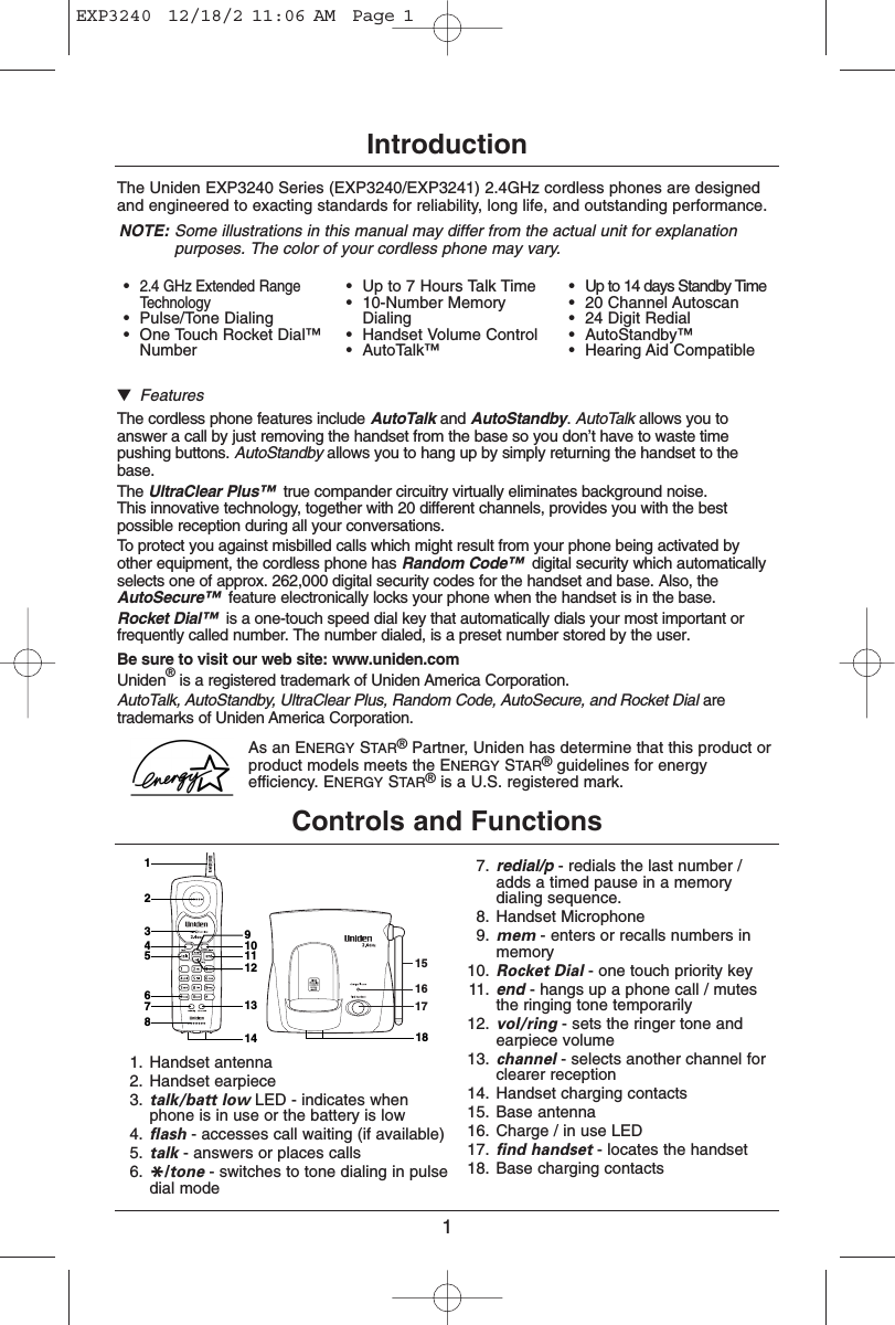 1IntroductionThe Uniden EXP3240 Series (EXP3240/EXP3241) 2.4GHz cordless phones are designedand engineered to exacting standards for reliability, long life, and outstanding performance.NOTE: Some illustrations in this manual may differ from the actual unit for explanationpurposes. The color of your cordless phone may vary.▼FeaturesThe cordless phone features include AutoTalk and AutoStandby. AutoTalk allows you toanswer a call by just removing the handset from the base so you don’t have to waste timepushing buttons. AutoStandby allows you to hang up by simply returning the handset to thebase.The UltraClear Plus™ true compander circuitry virtually eliminates background noise. This innovative technology, together with 20 different channels, provides you with the bestpossible reception during all your conversations.To protect you against misbilled calls which might result from your phone being activated byother equipment, the cordless phone has Random Code™ digital security which automaticallyselects one of approx. 262,000 digital security codes for the handset and base. Also, theAutoSecure™ feature electronically locks your phone when the handset is in the base.Rocket Dial™ is a one-touch speed dial key that automatically dials your most important orfrequently called number. The number dialed, is a preset number stored by the user.Be sure to visit our web site: www.uniden.comUniden®is a registered trademark of Uniden America Corporation.AutoTalk, AutoStandby, UltraClear Plus, Random Code, AutoSecure, and Rocket Dial aretrademarks of Uniden America Corporation.As an ENERGY STAR®Partner, Uniden has determine that this product orproduct models meets the ENERGY STAR®guidelines for energyefficiency. ENERGY STAR®is a U.S. registered mark.Controls and Functions1615171324567813141211109181. Handset antenna2. Handset earpiece3. talk/batt low LED - indicates whenphone is in use or the battery is low4. flash - accesses call waiting (if available)5. talk - answers or places calls6. */tone - switches to tone dialing in pulsedial mode7. redial/p - redials the last number /adds a timed pause in a memorydialing sequence.8. Handset Microphone9. mem - enters or recalls numbers inmemory10. Rocket Dial - one touch priority key11. end - hangs up a phone call / mutesthe ringing tone temporarily12. vol/ring - sets the ringer tone andearpiece volume13. channel - selects another channel forclearer reception14. Handset charging contacts15. Base antenna16. Charge / in use LED17. find handset - locates the handset18. Base charging contacts•2.4 GHz Extended RangeTechnology•Pulse/Tone Dialing•One Touch Rocket Dial™Number•Up to 7 Hours Talk Time•10-Number MemoryDialing•Handset Volume Control•AutoTalk™•Up to 14 days Standby Time•20 Channel Autoscan•24 Digit Redial•AutoStandby™•Hearing Aid CompatibleEXP3240  12/18/2 11:06 AM  Page 1