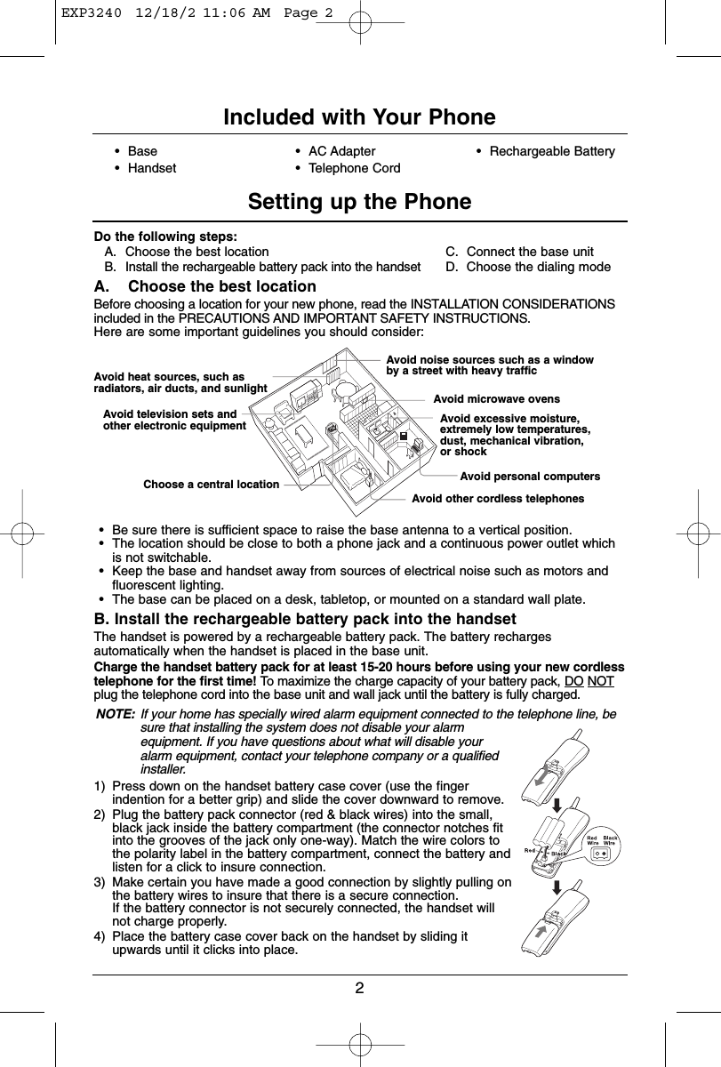 2Do the following steps:A. Choose the best location C. Connect the base unitB. Install the rechargeable battery pack into the handset D. Choose the dialing modeA. Choose the best locationBefore choosing a location for your new phone, read the INSTALLATION CONSIDERATIONSincluded in the PRECAUTIONS AND IMPORTANT SAFETY INSTRUCTIONS.Here are some important guidelines you should consider:•Be sure there is sufficient space to raise the base antenna to a vertical position.•The location should be close to both a phone jack and a continuous power outlet whichis not switchable.•Keep the base and handset away from sources of electrical noise such as motors andfluorescent lighting.•The base can be placed on a desk, tabletop, or mounted on a standard wall plate.B. Install the rechargeable battery pack into the handsetThe handset is powered by a rechargeable battery pack. The battery rechargesautomatically when the handset is placed in the base unit.Charge the handset battery pack for at least 15-20 hours before using your new cordlesstelephone for the first time! To maximize the charge capacity of your battery pack, DO NOTplug the telephone cord into the base unit and wall jack until the battery is fully charged. NOTE: If your home has specially wired alarm equipment connected to the telephone line, besure that installing the system does not disable your alarmequipment. If you have questions about what will disable youralarm equipment, contact your telephone company or a qualifiedinstaller.1) Press down on the handset battery case cover (use the fingerindention for a better grip) and slide the cover downward to remove.2) Plug the battery pack connector (red &amp; black wires) into the small,black jack inside the battery compartment (the connector notches fitinto the grooves of the jack only one-way). Match the wire colors tothe polarity label in the battery compartment, connect the battery andlisten for a click to insure connection.3) Make certain you have made a good connection by slightly pulling onthe battery wires to insure that there is a secure connection.  If the battery connector is not securely connected, the handset willnot charge properly.4) Place the battery case cover back on the handset by sliding itupwards until it clicks into place.Included with Your PhoneSetting up the PhoneAvoid heat sources, such asradiators, air ducts, and sunlightAvoid television sets andother electronic equipmentChoose a central locationAvoid noise sources such as a windowby a street with heavy trafficAvoid microwave ovensAvoid excessive moisture,extremely low temperatures,dust, mechanical vibration, or shockAvoid personal computersAvoid other cordless telephones•Base•Handset•AC Adapter•Telephone Cord•Rechargeable BatteryEXP3240  12/18/2 11:06 AM  Page 2