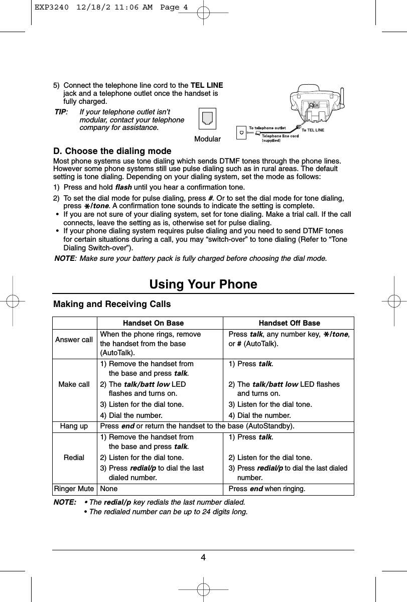 Making and Receiving CallsNOTE: • The redial/p key redials the last number dialed.•The redialed number can be up to 24 digits long.5) Connect the telephone line cord to the TEL LINEjack and a telephone outlet once the handset isfully charged.TIP: If your telephone outlet isn’tmodular, contact your telephonecompany for assistance.D. Choose the dialing modeMost phone systems use tone dialing which sends DTMF tones through the phone lines.However some phone systems still use pulse dialing such as in rural areas. The defaultsetting is tone dialing. Depending on your dialing system, set the mode as follows:1) Press and hold flash until you hear a confirmation tone.2) To set the dial mode for pulse dialing, press #. Or to set the dial mode for tone dialing,press */tone. A confirmation tone sounds to indicate the setting is complete.•If you are not sure of your dialing system, set for tone dialing. Make a trial call. If the callconnects, leave the setting as is, otherwise set for pulse dialing.•If your phone dialing system requires pulse dialing and you need to send DTMF tonesfor certain situations during a call, you may “switch-over” to tone dialing (Refer to “ToneDialing Switch-over”).NOTE: Make sure your battery pack is fully charged before choosing the dial mode.4Handset On BaseAnswer call When the phone rings, removethe handset from the base(AutoTalk).1) Remove the handset fromthe base and press talk.Make call 2) The talk/batt low LEDflashes and turns on.3) Listen for the dial tone.4) Dial the number.Hang up Press end or return the handset to the base (AutoStandby).1) Remove the handset fromthe base and press talk.Redial 2) Listen for the dial tone.3) Press redial/p to dial the lastdialed number.Ringer Mute NoneModularUsing Your PhoneHandset Off BasePress talk, any number key, */tone,or #(AutoTalk).1) Press talk.2) The talk/batt low LED flashesand turns on.3) Listen for the dial tone.4) Dial the number.1) Press talk.2) Listen for the dial tone.3)Press redial/pto dial the last dialednumber.Press endwhen ringing.EXP3240  12/18/2 11:06 AM  Page 4