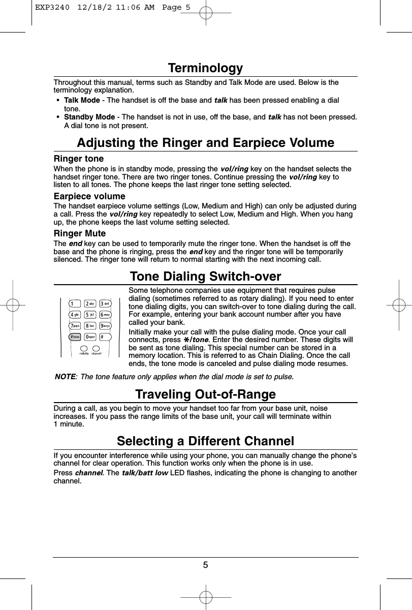 5TerminologyThroughout this manual, terms such as Standby and Talk Mode are used. Below is theterminology explanation.•Talk Mode - The handset is off the base and talk has been pressed enabling a dialtone.•Standby Mode - The handset is not in use, off the base, and talk has not been pressed.A dial tone is not present.Adjusting the Ringer and Earpiece VolumeRinger toneWhen the phone is in standby mode, pressing the vol/ring key on the handset selects thehandset ringer tone. There are two ringer tones. Continue pressing the vol/ring key tolisten to all tones. The phone keeps the last ringer tone setting selected.Earpiece volumeThe handset earpiece volume settings (Low, Medium and High) can only be adjusted duringa call. Press the vol/ring key repeatedly to select Low, Medium and High. When you hangup, the phone keeps the last volume setting selected.Ringer MuteThe end key can be used to temporarily mute the ringer tone. When the handset is off thebase and the phone is ringing, press the end key and the ringer tone will be temporarilysilenced. The ringer tone will return to normal starting with the next incoming call.Tone Dialing Switch-overSome telephone companies use equipment that requires pulsedialing (sometimes referred to as rotary dialing). If you need to entertone dialing digits, you can switch-over to tone dialing during the call.For example, entering your bank account number after you havecalled your bank.Initially make your call with the pulse dialing mode. Once your callconnects, press */tone. Enter the desired number. These digits willbe sent as tone dialing. This special number can be stored in amemory location. This is referred to as Chain Dialing. Once the callends, the tone mode is canceled and pulse dialing mode resumes.NOTE: The tone feature only applies when the dial mode is set to pulse.Traveling Out-of-RangeDuring a call, as you begin to move your handset too far from your base unit, noiseincreases. If you pass the range limits of the base unit, your call will terminate within 1 minute.Selecting a Different ChannelIf you encounter interference while using your phone, you can manually change the phone’schannel for clear operation. This function works only when the phone is in use.Press channel. The talk/batt low LED flashes, indicating the phone is changing to anotherchannel.EXP3240  12/18/2 11:06 AM  Page 5