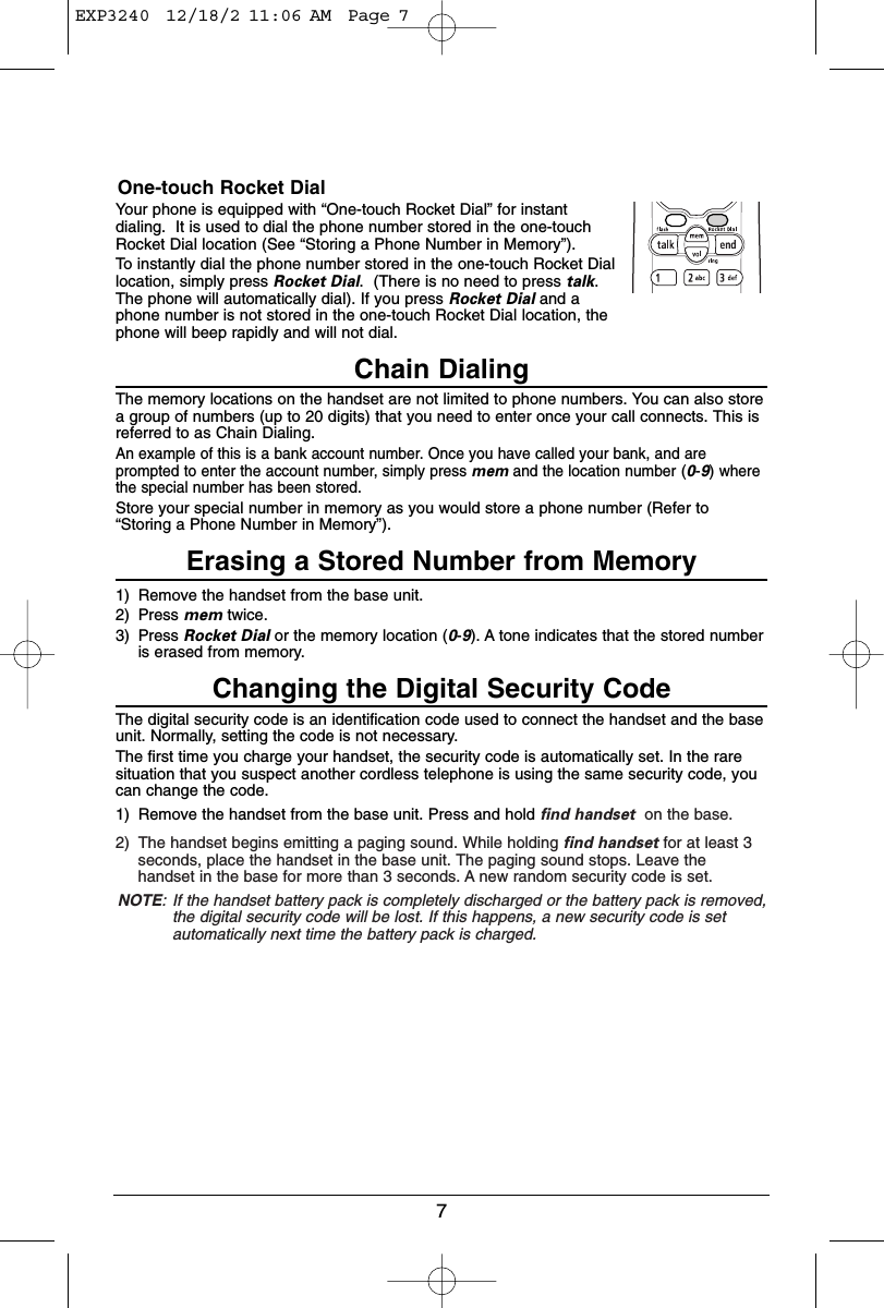 7One-touch Rocket DialYour phone is equipped with “One-touch Rocket Dial” for instantdialing.  It is used to dial the phone number stored in the one-touchRocket Dial location (See “Storing a Phone Number in Memory”).To instantly dial the phone number stored in the one-touch Rocket Diallocation, simply press Rocket Dial.  (There is no need to press talk.The phone will automatically dial). If you press Rocket Dial and aphone number is not stored in the one-touch Rocket Dial location, thephone will beep rapidly and will not dial.Chain DialingThe memory locations on the handset are not limited to phone numbers. You can also storea group of numbers (up to 20 digits) that you need to enter once your call connects. This isreferred to as Chain Dialing.An example of this is a bank account number. Once you have called your bank, and areprompted to enter the account number, simply press mem and the location number(0-9)wherethe special number has been stored.Store your special number in memory as you would store a phone number (Refer to“Storing a Phone Number in Memory”).Erasing a Stored Number from Memory1) Remove the handset from the base unit.2) Press mem twice.3) Press Rocket Dial or the memory location (0-9). A tone indicates that the stored numberis erased from memory.Changing the Digital Security CodeThe digital security code is an identification code used to connect the handset and the baseunit. Normally, setting the code is not necessary.The first time you charge your handset, the security code is automatically set. In the raresituation that you suspect another cordless telephone is using the same security code, youcan change the code.1) Remove the handset from the base unit. Press and hold find handset on the base.2) The handset begins emitting a paging sound. While holding find handset for at least 3seconds, place the handset in the base unit. The paging sound stops. Leave thehandset in the base for more than 3 seconds. A new random security code is set.NOTE: If the handset battery pack is completely discharged or the battery pack is removed,the digital security code will be lost. If this happens, a new security code is setautomatically next time the battery pack is charged.EXP3240  12/18/2 11:06 AM  Page 7