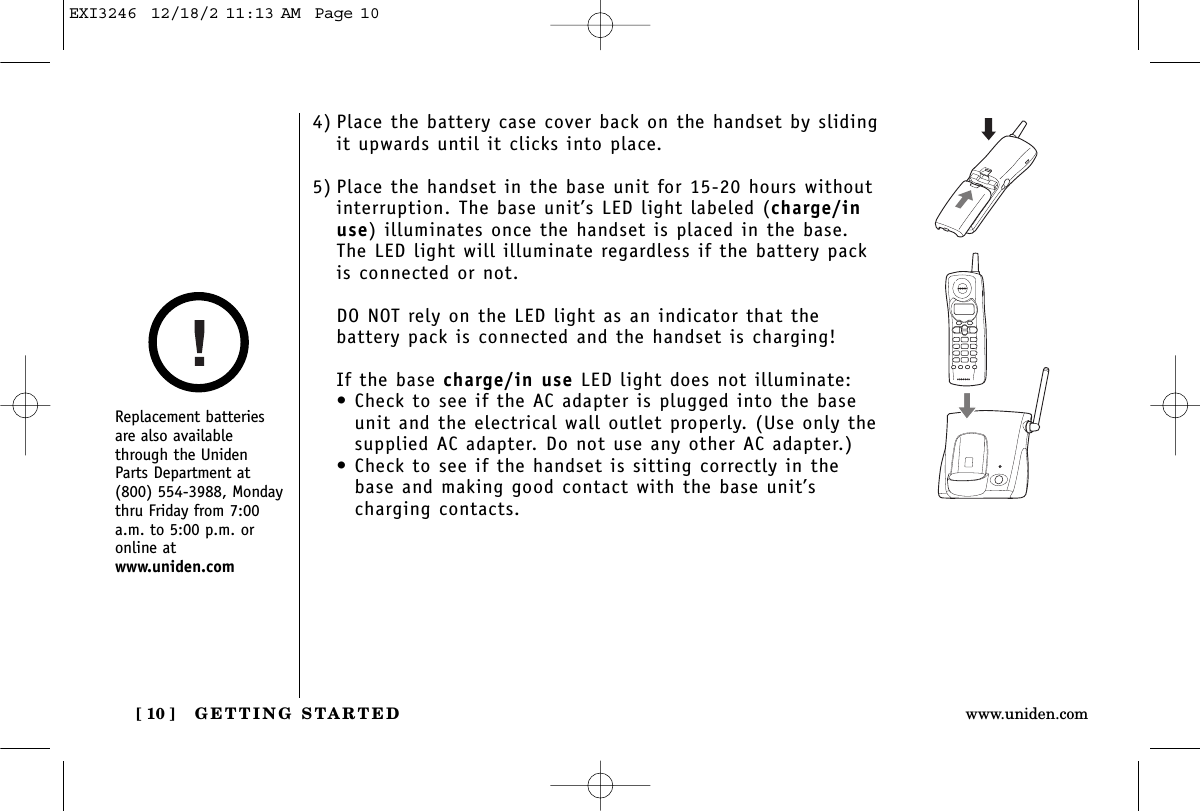 GETTING STARTED[ 10 ] www.uniden.com4) Place the battery case cover back on the handset by slidingit upwards until it clicks into place.5) Place the handset in the base unit for 15-20 hours withoutinterruption. The base unit’s LED light labeled (charge/inuse) illuminates once the handset is placed in the base.The LED light will illuminate regardless if the battery packis connected or not.DO NOT rely on the LED light as an indicator that thebattery pack is connected and the handset is charging!If the base charge/in use LED light does not illuminate:• Check to see if the AC adapter is plugged into the baseunit and the electrical wall outlet properly. (Use only thesupplied AC adapter. Do not use any other AC adapter.)• Check to see if the handset is sitting correctly in thebase and making good contact with the base unit’scharging contacts.Replacement batteriesare also availablethrough the UnidenParts Department at(800) 554-3988, Mondaythru Friday from 7:00a.m. to 5:00 p.m. oronline atwww.uniden.comEXI3246  12/18/2 11:13 AM  Page 10