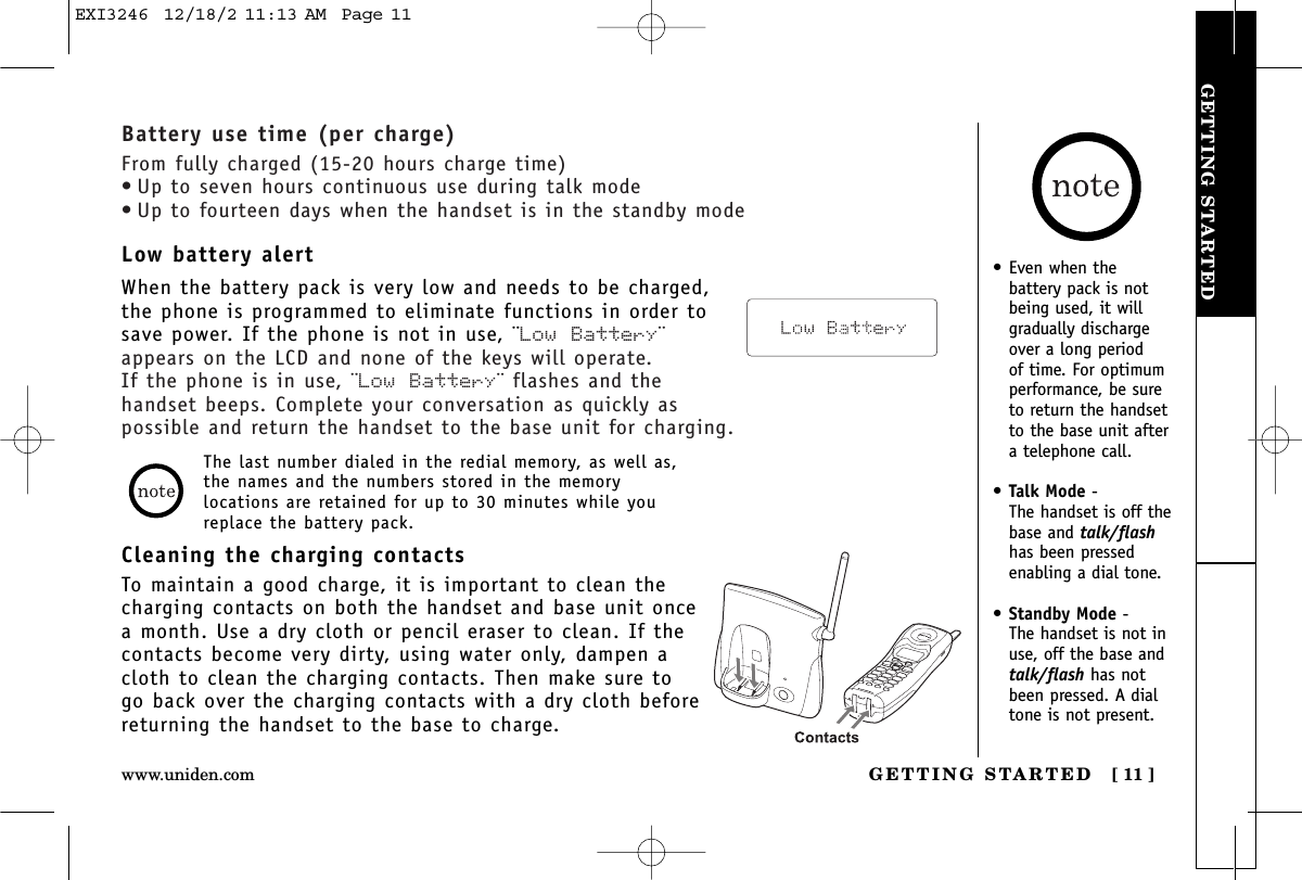 GETTING STARTEDGETTING STARTED [ 11 ]www.uniden.com• Even when thebattery pack is notbeing used, it willgradually dischargeover a long period of time. For optimumperformance, be sureto return the handsetto the base unit aftera telephone call.•Talk Mode - The handset is off thebase and talk/flashhas been pressedenabling a dial tone.•Standby Mode - The handset is not inuse, off the base andtalk/flash has notbeen pressed. A dialtone is not present.Cleaning the charging contactsTo maintain a good charge, it is important to clean thecharging contacts on both the handset and base unit oncea month. Use a dry cloth or pencil eraser to clean. If thecontacts become very dirty, using water only, dampen acloth to clean the charging contacts. Then make sure togo back over the charging contacts with a dry cloth beforereturning the handset to the base to charge.The last number dialed in the redial memory, as well as,the names and the numbers stored in the memorylocations are retained for up to 30 minutes while youreplace the battery pack.Low battery alertWhen the battery pack is very low and needs to be charged,the phone is programmed to eliminate functions in order tosave power. If the phone is not in use, ¨Low Battery¨appears on the LCD and none of the keys will operate. If the phone is in use, ¨Low Battery¨ flashes and thehandset beeps. Complete your conversation as quickly aspossible and return the handset to the base unit for charging.Battery use time (per charge)From fully charged (15-20 hours charge time)• Up to seven hours continuous use during talk mode• Up to fourteen days when the handset is in the standby modeEXI3246  12/18/2 11:13 AM  Page 11