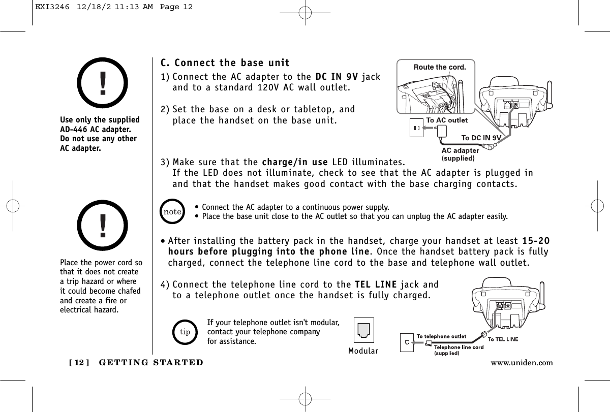 GETTING STARTED[ 12 ] www.uniden.comPlace the power cord sothat it does not createa trip hazard or where it could become chafedand create a fire orelectrical hazard.Use only the suppliedAD-446 AC adapter. Do not use any otherAC adapter.• Connect the AC adapter to a continuous power supply.• Place the base unit close to the AC outlet so that you can unplug the AC adapter easily.C. Connect the base unit1) Connect the AC adapter to the DC IN 9V jackand to a standard 120V AC wall outlet.2) Set the base on a desk or tabletop, and place the handset on the base unit.3) Make sure that the charge/in use LED illuminates. If the LED does not illuminate, check to see that the AC adapter is plugged inand that the handset makes good contact with the base charging contacts.Route the cord.•After installing the battery pack in the handset, charge your handset at least 15-20hours before plugging into the phone line. Once the handset battery pack is fullycharged, connect the telephone line cord to the base and telephone wall outlet.4) Connect the telephone line cord to the TEL LINE jack and to a telephone outlet once the handset is fully charged.ModularIf your telephone outlet isn&apos;t modular,contact your telephone company for assistance.EXI3246  12/18/2 11:13 AM  Page 12