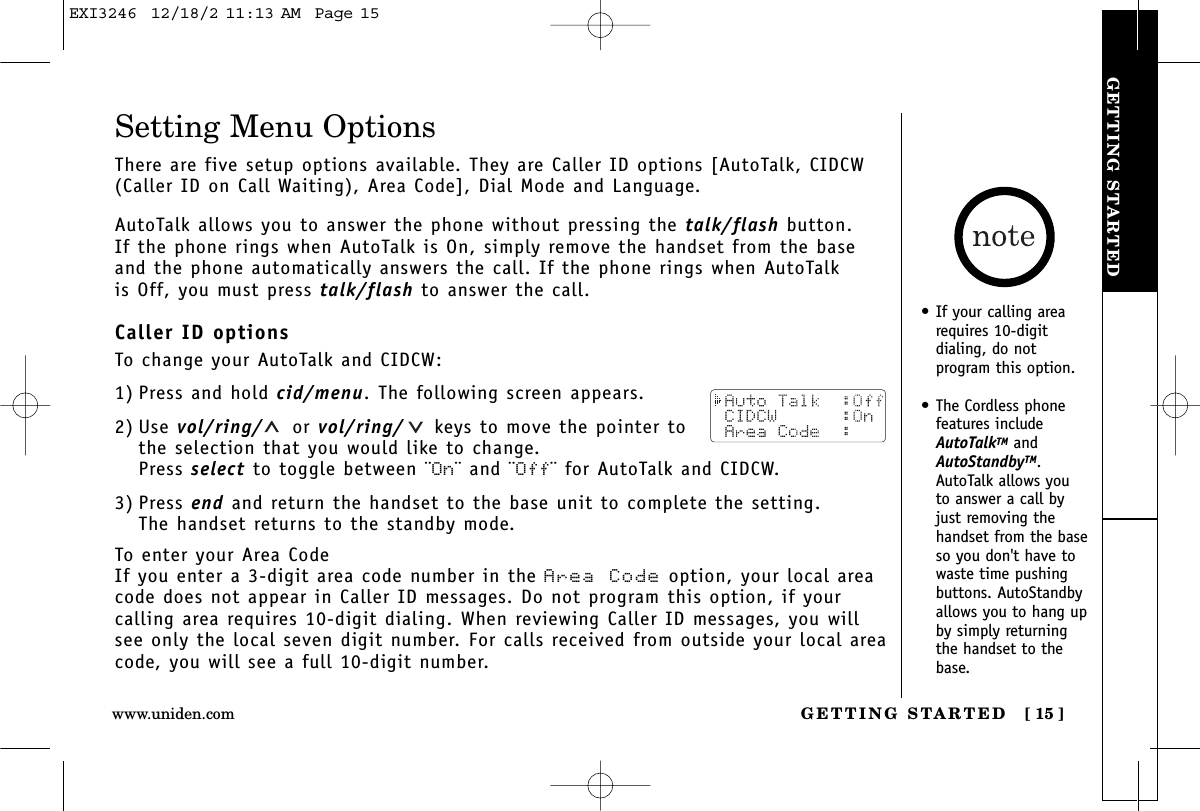 GETTING STARTEDGETTING STARTED [ 15 ]www.uniden.comSetting Menu OptionsThere are five setup options available. They are Caller ID options [AutoTalk, CIDCW(Caller ID on Call Waiting), Area Code], Dial Mode and Language.AutoTalk allows you to answer the phone without pressing the talk/flash button. If the phone rings when AutoTalk is On, simply remove the handset from the baseand the phone automatically answers the call. If the phone rings when AutoTalk is Off, you must press talk/flash to answer the call. Caller ID optionsTo change your AutoTalk and CIDCW:1) Press and hold cid/menu. The following screen appears.2) Use vol/ring/ or vol/ring/ keys to move the pointer tothe selection that you would like to change.Press select to toggle between ¨On¨ and ¨Off¨ for AutoTalk and CIDCW.3) Press end and return the handset to the base unit to complete the setting. The handset returns to the standby mode.To enter your Area CodeIf you enter a 3-digit area code number in the Area Code option, your local areacode does not appear in Caller ID messages. Do not program this option, if your calling area requires 10-digit dialing. When reviewing Caller ID messages, you willsee only the local seven digit number. For calls received from outside your local areacode, you will see a full 10-digit number.• If your calling arearequires 10-digit dialing, do notprogram this option.• The Cordless phonefeatures includeAutoTalkTM andAutoStandbyTM.AutoTalk allows youto answer a call byjust removing thehandset from the baseso you don&apos;t have towaste time pushingbuttons. AutoStandbyallows you to hang upby simply returningthe handset to thebase.EXI3246  12/18/2 11:13 AM  Page 15