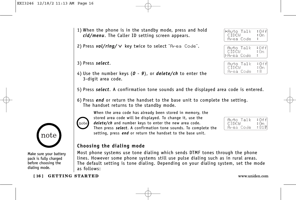 GETTING STARTED[ 16 ] www.uniden.comMake sure your batterypack is fully chargedbefore choosing the dialing mode.1) When the phone is in the standby mode, press and hold cid/menu. The Caller ID setting screen appears.2) Press vol/ring/ key twice to select ¨Area Code¨.3) Press select.4) Use the number keys (0 - 9), or delete/ch to enter the 3-digit area code.5) Press select. A confirmation tone sounds and the displayed area code is entered.6) Press end or return the handset to the base unit to complete the setting. The handset returns to the standby mode.When the area code has already been stored in memory, thestored area code will be displayed. To change it, use thedelete/ch and number keys to enter the new area code. Then press select. A confirmation tone sounds. To complete thesetting, press end or return the handset to the base unit.Choosing the dialing modeMost phone systems use tone dialing which sends DTMF tones through the phonelines. However some phone systems still use pulse dialing such as in rural areas. The default setting is tone dialing. Depending on your dialing system, set the modeas follows:EXI3246  12/18/2 11:13 AM  Page 16