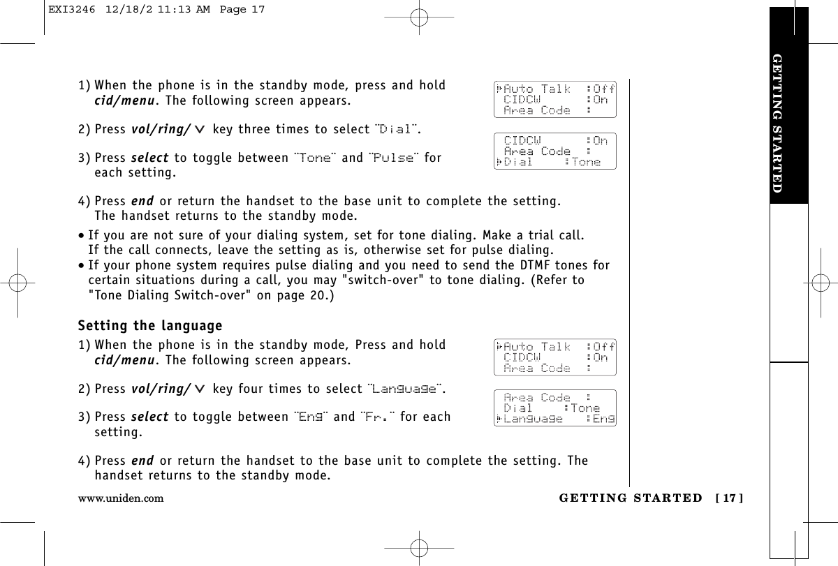 GETTING STARTEDGETTING STARTED [ 17 ]www.uniden.com1) When the phone is in the standby mode, press and hold cid/menu. The following screen appears.2) Press vol/ring/ key three times to select ¨Dial¨.3) Press select to toggle between ¨Tone¨ and ¨Pulse¨ for each setting.4) Press end or return the handset to the base unit to complete the setting. The handset returns to the standby mode.•If you are not sure of your dialing system, set for tone dialing. Make a trial call. If the call connects, leave the setting as is, otherwise set for pulse dialing.•If your phone system requires pulse dialing and you need to send the DTMF tones forcertain situations during a call, you may &quot;switch-over&quot; to tone dialing. (Refer to&quot;Tone Dialing Switch-over&quot; on page 20.)Setting the language1) When the phone is in the standby mode, Press and hold cid/menu. The following screen appears.2) Press vol/ring/ key four times to select ¨Language¨.3) Press select to toggle between ¨Eng¨ and ¨Fr.¨ for eachsetting.4) Press end or return the handset to the base unit to complete the setting. Thehandset returns to the standby mode.EXI3246  12/18/2 11:13 AM  Page 17