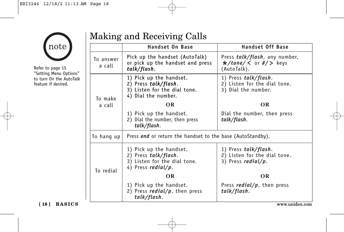 BASICS[ 18 ] www.uniden.comMaking and Receiving CallsPick up the handset (AutoTalk)or pick up the handset and presstalk/flash.1) Pick up the handset.2) Press talk/flash.3) Listen for the dial tone.4) Dial the number.OR1) Pick up the handset.2) Dial the number, then presstalk/flash.1) Pick up the handset.2) Press talk/flash.3) Listen for the dial tone.4) Press redial/p.OR1) Pick up the handset.2) Press redial/p, then presstalk/flash.Handset On Base Handset Off BaseTo answera callTo makea callTo hang upTo redialPress talk/flash, any number,*/tone/ or #/ keys(AutoTalk).1) Press talk/flash.2) Listen for the dial tone.3) Dial the number.ORDial the number, then presstalk/flash.1) Press talk/flash.2) Listen for the dial tone.3) Press redial/p.ORPress redial/p, then presstalk/flash.Press end or return the handset to the base (AutoStandby).Refer to page 15&quot;Setting Menu Options&quot;to turn On the AutoTalkfeature if desired.EXI3246  12/18/2 11:13 AM  Page 18