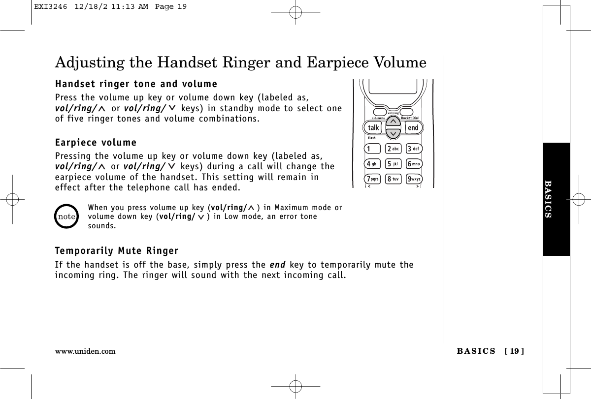 BASICSBASICS [ 19 ]www.uniden.comAdjusting the Handset Ringer and Earpiece VolumeHandset ringer tone and volumePress the volume up key or volume down key (labeled as,vol/ring/ or vol/ring/ keys) in standby mode to select oneof five ringer tones and volume combinations.Earpiece volumePressing the volume up key or volume down key (labeled as,vol/ring/ or vol/ring/ keys) during a call will change theearpiece volume of the handset. This setting will remain ineffect after the telephone call has ended.Temporarily Mute RingerIf the handset is off the base, simply press the end key to temporarily mute theincoming ring. The ringer will sound with the next incoming call.When you press volume up key (vol/ring/ ) in Maximum mode orvolume down key (vol/ring/ ) in Low mode, an error tonesounds.EXI3246  12/18/2 11:13 AM  Page 19