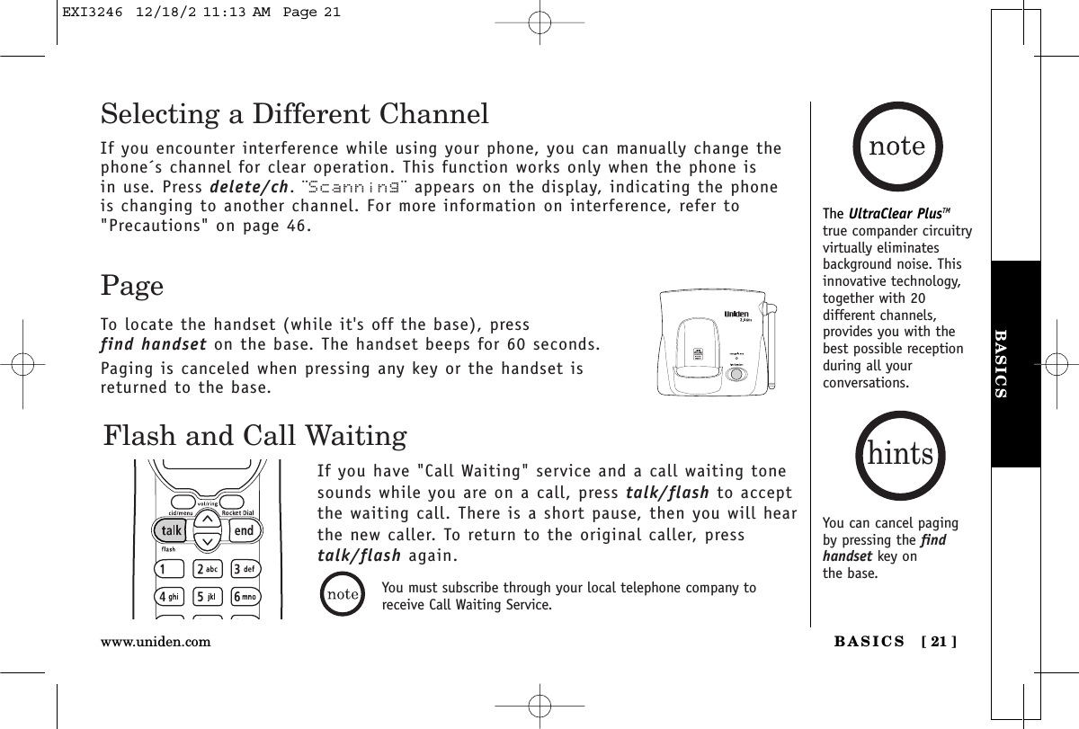 BASICSBASICS [ 21 ]www.uniden.comThe UltraClear PlusTMtrue compander circuitryvirtually eliminatesbackground noise. Thisinnovative technology,together with 20different channels,provides you with thebest possible receptionduring all yourconversations.Flash and Call WaitingIf you have &quot;Call Waiting&quot; service and a call waiting tonesounds while you are on a call, press talk/flash to acceptthe waiting call. There is a short pause, then you will hear the new caller. To return to the original caller, presstalk/flash again.PageTo locate the handset (while it&apos;s off the base), press find handset on the base. The handset beeps for 60 seconds.Paging is canceled when pressing any key or the handset isreturned to the base.Selecting a Different ChannelIf you encounter interference while using your phone, you can manually change thephone´s channel for clear operation. This function works only when the phone is in use. Press delete/ch. ¨Scanning¨ appears on the display, indicating the phoneis changing to another channel. For more information on interference, refer to&quot;Precautions&quot; on page 46.You can cancel pagingby pressing the findhandset key on the base.hintsYou must subscribe through your local telephone company toreceive Call Waiting Service.EXI3246  12/18/2 11:13 AM  Page 21