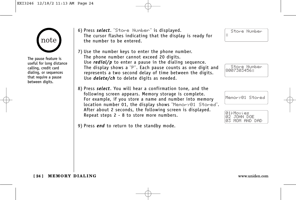 MEMORY DIALING[ 24 ] www.uniden.comThe pause feature isuseful for long distancecalling, credit card dialing, or sequencesthat require a pausebetween digits.6) Press select. ¨Store Number¨ is displayed.The cursor flashes indicating that the display is ready forthe number to be entered.7) Use the number keys to enter the phone number. The phone number cannot exceed 20 digits.Use redial/p to enter a pause in the dialing sequence. The display shows a ¨P¨. Each pause counts as one digit andrepresents a two second delay of time between the digits.Use delete/ch to delete digits as needed.8) Press select. You will hear a confirmation tone, and thefollowing screen appears. Memory storage is complete.For example, if you store a name and number into memorylocation number 01, the display shows ¨Memory01 Stored¨.After about 2 seconds, the following screen is displayed. Repeat steps 2 - 8 to store more numbers.9) Press end to return to the standby mode.  Store Number8007303456    Memory01 Stored01 Movies02 JOHN DOE03 MOM AND DAD  Store NumberEXI3246  12/18/2 11:13 AM  Page 24