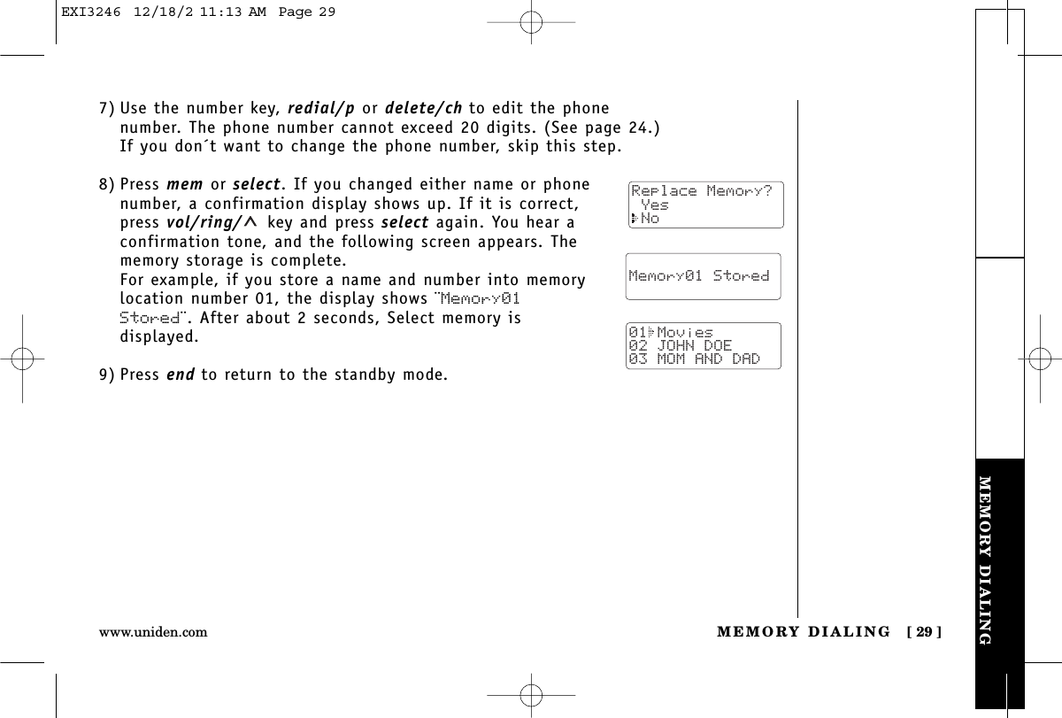 MEMORY DIALINGMEMORY DIALING [ 29 ]www.uniden.com7) Use the number key, redial/p or delete/ch to edit the phonenumber. The phone number cannot exceed 20 digits. (See page 24.)If you don´t want to change the phone number, skip this step.8) Press mem or select. If you changed either name or phonenumber, a confirmation display shows up. If it is correct,press vol/ring/ key and press select again. You hear aconfirmation tone, and the following screen appears. Thememory storage is complete.For example, if you store a name and number into memorylocation number 01, the display shows ¨Memory01Stored¨. After about 2 seconds, Select memory isdisplayed.9) Press end to return to the standby mode.  Memory01 Stored01 Movies02 JOHN DOE03 MOM AND DADReplace Memory? Yes NoEXI3246  12/18/2 11:13 AM  Page 29