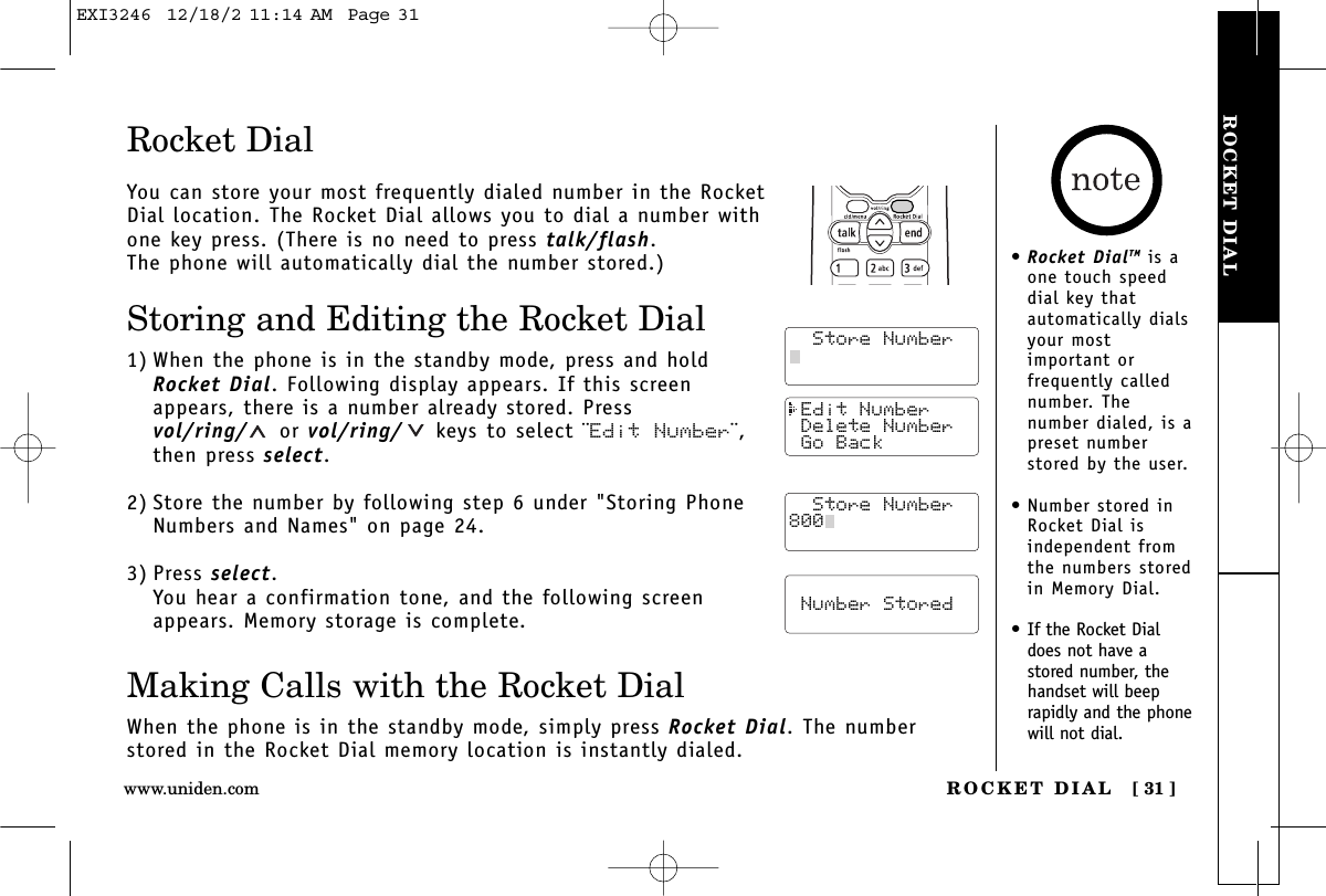 ROCKET DIALROCKET DIAL [ 31 ]www.uniden.com Edit Number Delete Number Go Back  Store Number  Number StoredRocket DialYou can store your most frequently dialed number in the RocketDial location. The Rocket Dial allows you to dial a number withone key press. (There is no need to press talk/flash. The phone will automatically dial the number stored.)Storing and Editing the Rocket Dial1) When the phone is in the standby mode, press and holdRocket Dial. Following display appears. If this screenappears, there is a number already stored. Pressvol/ring/ or vol/ring/ keys to select ¨Edit Number¨,then press select.2) Store the number by following step 6 under &quot;Storing PhoneNumbers and Names&quot; on page 24.3) Press select.You hear a confirmation tone, and the following screenappears. Memory storage is complete.Making Calls with the Rocket DialWhen the phone is in the standby mode, simply press Rocket Dial. The numberstored in the Rocket Dial memory location is instantly dialed.  Store Number  Store Number  Store Number800•Rocket DialTM is aone touch speeddial key thatautomatically dialsyour mostimportant orfrequently callednumber. Thenumber dialed, is apreset numberstored by the user.•Number stored inRocket Dial isindependent fromthe numbers storedin Memory Dial.•If the Rocket Dialdoes not have astored number, thehandset will beeprapidly and the phonewill not dial.EXI3246  12/18/2 11:14 AM  Page 31