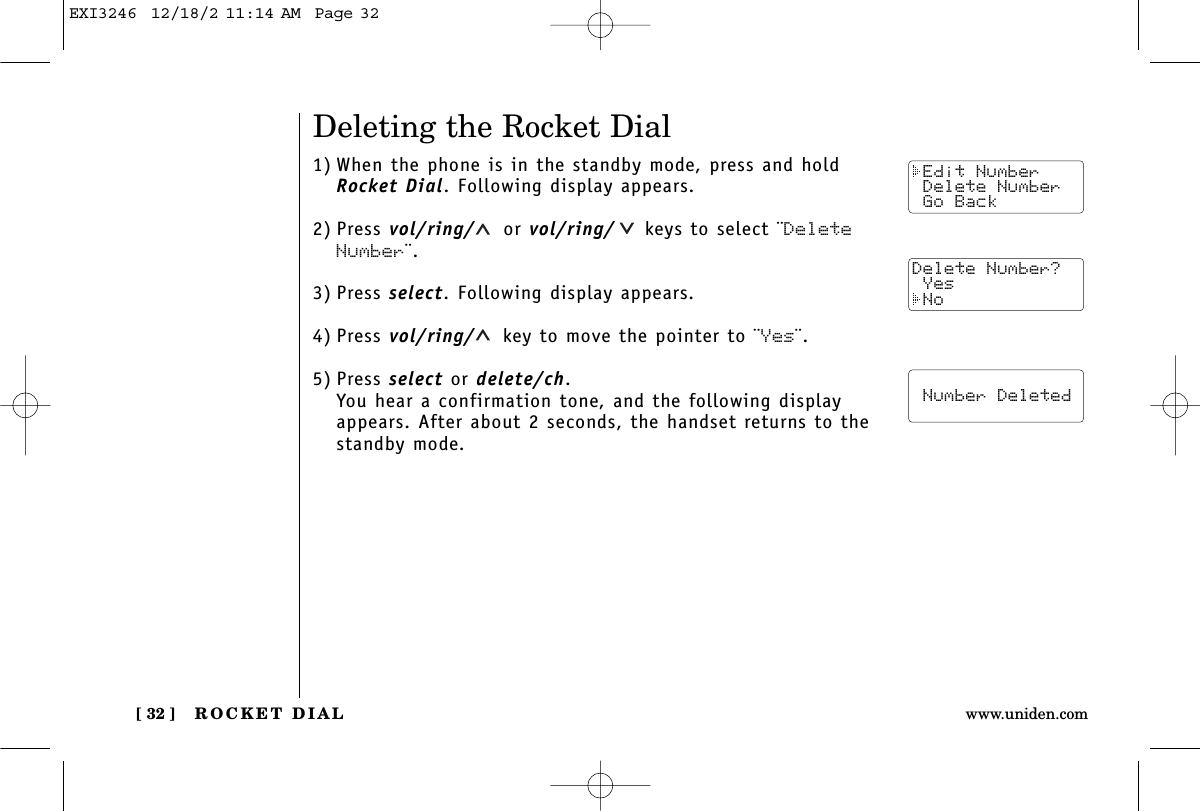 ROCKET DIAL[ 32 ] www.uniden.comDeleting the Rocket Dial1) When the phone is in the standby mode, press and holdRocket Dial. Following display appears.2) Press vol/ring/ or vol/ring/ keys to select ¨DeleteNumber¨.3) Press select. Following display appears.4) Press vol/ring/ key to move the pointer to ¨Yes¨.5) Press select or delete/ch.You hear a confirmation tone, and the following displayappears. After about 2 seconds, the handset returns to thestandby mode. Edit Number Delete Number Go BackDelete Number? Yes No  Number DeletedEXI3246  12/18/2 11:14 AM  Page 32