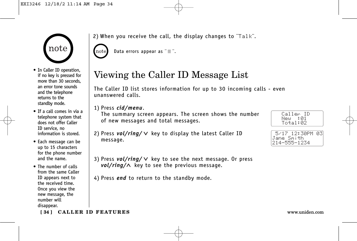 CALLER ID FEATURES[ 34 ] www.uniden.comViewing the Caller ID Message ListThe Caller ID list stores information for up to 30 incoming calls - even unanswered calls.1) Press cid/menu.The summary screen appears. The screen shows the numberof new messages and total messages.2) Press vol/ring/ key to display the latest Caller IDmessage.3) Press vol/ring/ key to see the next message. Or pressvol/ring/ key to see the previous message.4) Press end to return to the standby mode.Data errors appear as ¨¨.   Caller ID   New  :01   Total:02 5/17 12:30PM 03Jane Smith214-555-1234•In Caller ID operation,if no key is pressed formore than 30 seconds,an error tone soundsand the telephonereturns to the standby mode.•If a call comes in via atelephone system thatdoes not offer CallerID service, noinformation is stored.•Each message can beup to 15 charactersfor the phone numberand the name.•The number of callsfrom the same CallerID appears next tothe received time.Once you view thenew message, thenumber willdisappear.2) When you receive the call, the display changes to ¨Talk¨.EXI3246  12/18/2 11:14 AM  Page 34