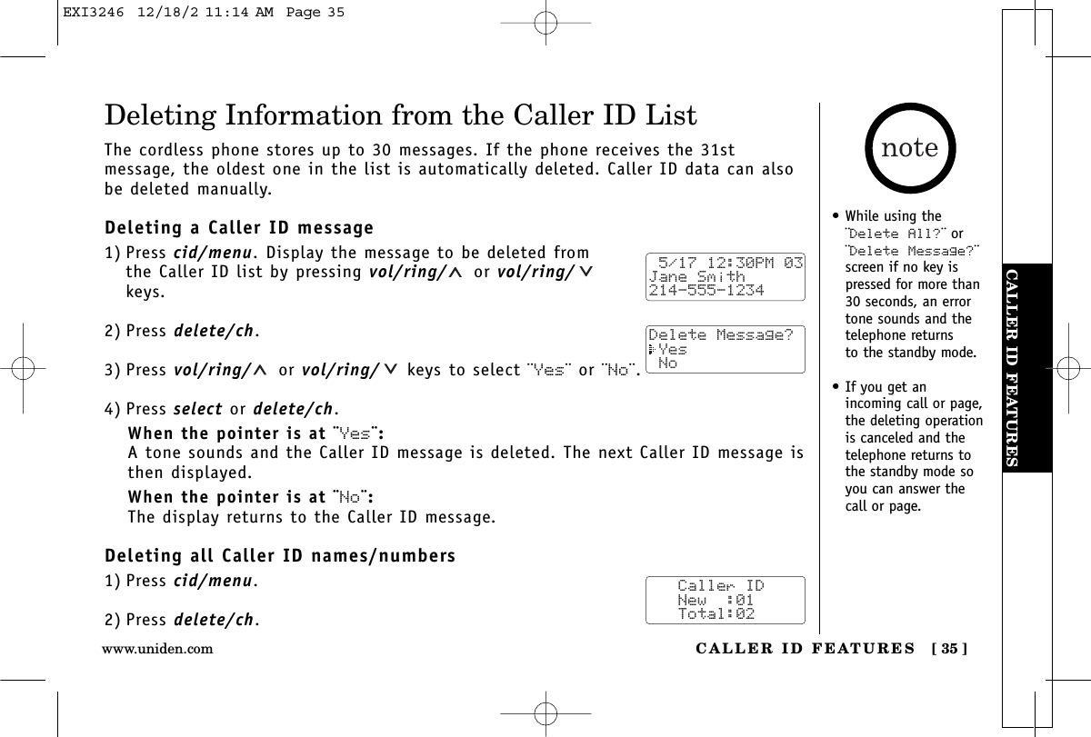 CALLER ID FEATURESCALLER ID FEATURES [ 35 ]www.uniden.com•While using the¨Delete All?¨ or¨Delete Message?¨screen if no key ispressed for more than30 seconds, an errortone sounds and thetelephone returns to the standby mode.•If you get an incoming call or page,the deleting operationis canceled and thetelephone returns tothe standby mode soyou can answer thecall or page.Deleting Information from the Caller ID ListThe cordless phone stores up to 30 messages. If the phone receives the 31stmessage, the oldest one in the list is automatically deleted. Caller ID data can alsobe deleted manually.Deleting a Caller ID message1) Press cid/menu. Display the message to be deleted from the Caller ID list by pressing vol/ring/ or vol/ring/keys.2) Press delete/ch.3) Press vol/ring/ or vol/ring/ keys to select ¨Yes¨ or ¨No¨.4) Press select or delete/ch.When the pointer is at ¨Yes¨:A tone sounds and the Caller ID message is deleted. The next Caller ID message isthen displayed.When the pointer is at ¨No¨:The display returns to the Caller ID message.Deleting all Caller ID names/numbers1) Press cid/menu.2) Press delete/ch. 5/17 12:30PM 03Jane Smith214-555-1234Delete Message? Yes No   Caller ID   New  :01   Total:02EXI3246  12/18/2 11:14 AM  Page 35