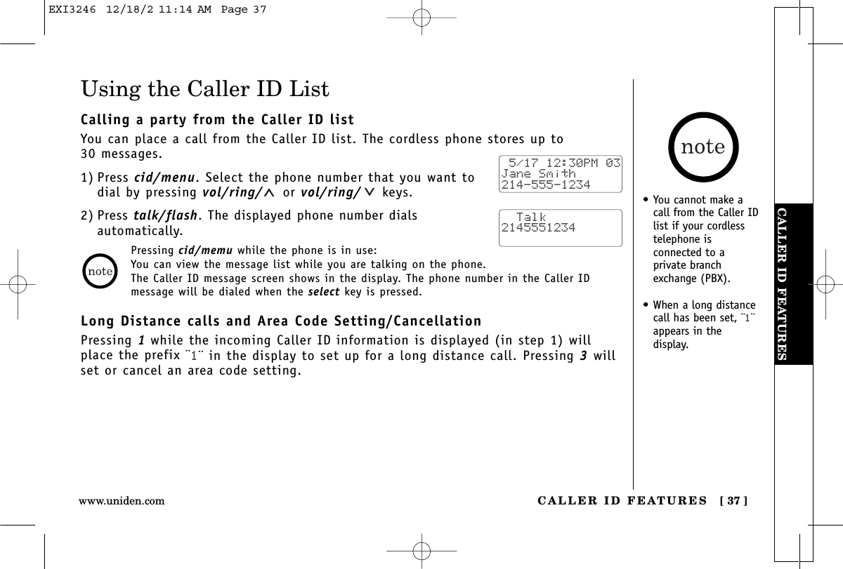 CALLER ID FEATURESCALLER ID FEATURES [ 37 ]www.uniden.comPressing cid/memu while the phone is in use:You can view the message list while you are talking on the phone.The Caller ID message screen shows in the display. The phone number in the Caller IDmessage will be dialed when the select key is pressed.Using the Caller ID ListCalling a party from the Caller ID listYou can place a call from the Caller ID list. The cordless phone stores up to 30 messages.1) Press cid/menu. Select the phone number that you want todial by pressing vol/ring/ or vol/ring/ keys.2) Press talk/flash. The displayed phone number dials automatically.Long Distance calls and Area Code Setting/CancellationPressing 1while the incoming Caller ID information is displayed (in step 1) willplace the prefix ¨1¨ in the display to set up for a long distance call. Pressing 3willset or cancel an area code setting. 5/17 12:30PM 03Jane Smith214-555-1234  Talk2145551234•You cannot make acall from the Caller IDlist if your cordlesstelephone isconnected to aprivate branchexchange (PBX).•When a long distancecall has been set, ¨1¨appears in the display.EXI3246  12/18/2 11:14 AM  Page 37